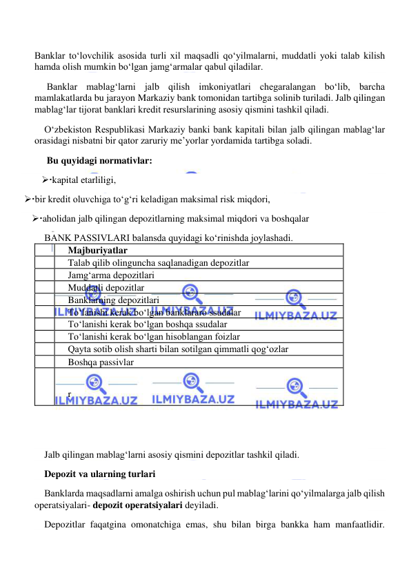  
 
Banklar to‘lovchilik asosida turli xil maqsadli qo‘yilmalarni, muddatli yoki talab kilish 
hamda olish mumkin bo‘lgan jamg‘armalar qabul qiladilar. 
 Banklar mablag‘larni jalb qilish imkoniyatlari chegaralangan bo‘lib, barcha 
mamlakatlarda bu jarayon Markaziy bank tomonidan tartibga solinib turiladi. Jalb qilingan 
mablag‘lar tijorat banklari kredit resurslarining asosiy qismini tashkil qiladi. 
O‘zbekiston Respublikasi Markaziy banki bank kapitali bilan jalb qilingan mablag‘lar 
orasidagi nisbatni bir qator zaruriy me’yorlar yordamida tartibga soladi. 
 Bu quyidagi normativlar: 
kapital etarliligi,                                                                                                                       
 bir kredit oluvchiga to‘g‘ri keladigan maksimal risk miqdori, 
aholidan jalb qilingan depozitlarning maksimal miqdori va boshqalar 
BANK PASSIVLARI balansda quyidagi ko‘rinishda joylashadi. 
  
Majburiyatlar 
  
Talab qilib olinguncha saqlanadigan depozitlar 
  
Jamg‘arma depozitlari 
  
Muddatli depozitlar 
  
Banklarning depozitlari 
  
To‘lanishi kerak bo‘lgan banklararo ssudalar 
  
To‘lanishi kerak bo‘lgan boshqa ssudalar 
  
To‘lanishi kerak bo‘lgan hisoblangan foizlar 
  
Qayta sotib olish sharti bilan sotilgan qimmatli qog‘ozlar 
  
Boshqa passivlar 
  
  
r 
  
 
Jalb qilingan mablag‘larni asosiy qismini depozitlar tashkil qiladi. 
Depozit va ularning turlari 
Banklarda maqsadlarni amalga oshirish uchun pul mablag‘larini qo‘yilmalarga jalb qilish 
operatsiyalari- depozit operatsiyalari deyiladi. 
Depozitlar faqatgina omonatchiga emas, shu bilan birga bankka ham manfaatlidir. 
