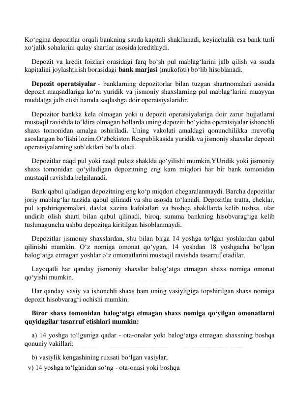  
 
Ko‘pgina depozitlar orqali bankning ssuda kapitali shakllanadi, keyinchalik esa bank turli 
xo‘jalik sohalarini qulay shartlar asosida kreditlaydi. 
Depozit va kredit foizlari orasidagi farq bo‘sh pul mablag‘larini jalb qilish va ssuda 
kapitalini joylashtirish borasidagi bank marjasi (mukofoti) bo‘lib hisoblanadi. 
Depozit operatsiyalar - banklarning depozitorlar bilan tuzgan shartnomalari asosida 
depozit maqsadlariga ko‘ra yuridik va jismoniy shaxslarning pul mablag‘larini muayyan 
muddatga jalb etish hamda saqlashga doir operatsiyalaridir. 
Depozitor bankka kela olmagan yoki u depozit operatsiyalariga doir zarur hujjatlarni 
mustaqil ravishda to‘ldira olmagan hollarda uning depoziti bo‘yicha operatsiyalar ishonchli 
shaxs tomonidan amalga oshiriladi. Uning vakolati amaldagi qonunchilikka muvofiq 
asoslangan bo‘lishi lozim.O‘zbekiston Respublikasida yuridik va jismoniy shaxslar depozit 
operatsiyalarning sub’ektlari bo‘la oladi. 
Depozitlar naqd pul yoki naqd pulsiz shaklda qo‘yilishi mumkin.YUridik yoki jismoniy 
shaxs tomonidan qo‘yiladigan depozitning eng kam miqdori har bir bank tomonidan 
mustaqil ravishda belgilanadi. 
Bank qabul qiladigan depozitning eng ko‘p miqdori chegaralanmaydi. Barcha depozitlar 
joriy mablag‘lar tarzida qabul qilinadi va shu asosda to‘lanadi. Depozitlar tratta, cheklar, 
pul topshiriqnomalari, davlat xazina kafolatlari va boshqa shakllarda kelib tushsa, ular 
undirib olish sharti bilan qabul qilinadi, biroq, summa bankning hisobvarag‘iga kelib 
tushmaguncha ushbu depozitga kiritilgan hisoblanmaydi. 
Depozitlar jismoniy shaxslardan, shu bilan birga 14 yoshga to‘lgan yoshlardan qabul 
qilinishi mumkin. O‘z nomiga omonat qo‘ygan, 14 yoshdan 18 yoshgacha bo‘lgan 
balog‘atga etmagan yoshlar o‘z omonatlarini mustaqil ravishda tasarruf etadilar. 
Layoqatli har qanday jismoniy shaxslar balog‘atga etmagan shaxs nomiga omonat 
qo‘yishi mumkin. 
Har qanday vasiy va ishonchli shaxs ham uning vasiyligiga topshirilgan shaxs nomiga 
depozit hisobvarag‘i ochishi mumkin. 
Biror shaxs tomonidan balog‘atga etmagan shaxs nomiga qo‘yilgan omonatlarni 
quyidagilar tasarruf etishlari mumkin: 
a) 14 yoshga to‘lguniga qadar - ota-onalar yoki balog‘atga etmagan shaxsning boshqa 
qonuniy vakillari; 
b) vasiylik kengashining ruxsati bo‘lgan vasiylar; 
v) 14 yoshga to‘lganidan so‘ng - ota-onasi yoki boshqa 
