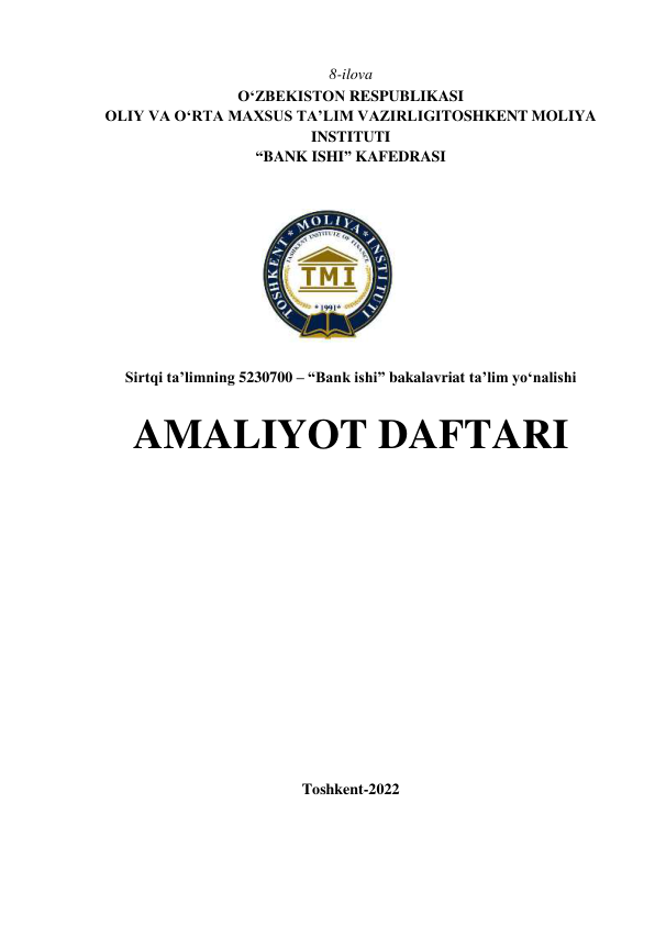  
8-ilova 
OʻZBEKISTON RESPUBLIKASI 
OLIY VA O‘RTA MAXSUS TA’LIM VAZIRLIGI TOSHKENT MOLIYA 
INSTITUTI 
“BANK ISHI” KAFEDRASI 
 
 
 
Sirtqi ta’limning 5230700 – “Bank ishi” bakalavriat ta’lim yo‘nalishi 
 
AMALIYOT DAFTARI 
 
 
 
 
 
 
 
 
 
 
 
 
 
 
Toshkent-2022 
 
 
