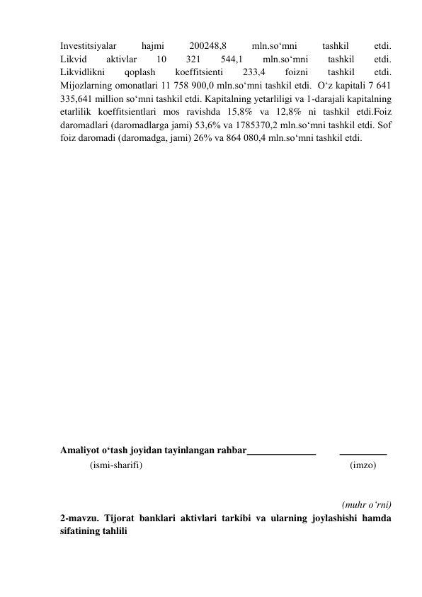  
Investitsiyalar 
hajmi 
200248,8 
mln.so‘mni 
tashkil 
etdi. 
Likvid 
aktivlar 
10 
321 
544,1 
mln.so‘mni 
tashkil 
etdi. 
Likvidlikni 
qoplash 
koeffitsienti 
233,4 
foizni 
tashkil 
etdi. 
Mijozlarning omonatlari 11 758 900,0 mln.so‘mni tashkil etdi.  O‘z kapitali 7 641 
335,641 million so‘mni tashkil etdi. Kapitalning yetarliligi va 1-darajali kapitalning 
etarlilik koeffitsientlari mos ravishda 15,8% va 12,8% ni tashkil etdi.Foiz 
daromadlari (daromadlarga jami) 53,6% va 1785370,2 mln.soʻmni tashkil etdi. Sof 
foiz daromadi (daromadga, jami) 26% va 864 080,4 mln.so‘mni tashkil etdi. 
 
 
 
 
 
 
 
 
 
 
 
 
 
 
 
 
 
 
Amaliyot o‘tash joyidan tayinlangan rahbar  
 
  
 
            (ismi-sharifi) 
(imzo) 
 
 
(muhr o‘rni) 
2-mavzu. Tijorat banklari aktivlari tarkibi va ularning joylashishi hamda 
sifatining tahlili 
