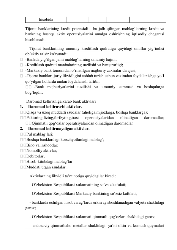  
hisobida 
Tijorat banklarining kredit potensiali - bu jalb qilingan mablag‘larning kredit va 
bankning boshqa aktiv operatsiyalarini amalga oshirishning iqtisodiy chegarasi 
hisoblanadi. 
Tijorat banklarining umumiy kreditlash qudratiga quyidagi omillar yig‘indisi 
ob’ektiv ta’sir ko‘rsatadi: 
  -Bankda yig‘ilgan jami mablag‘larning umumiy hajmi; 
  -Kreditlash qudrati manbalarining tuzilishi va barqarorligi; 
  -Markaziy bank tomonidan o‘rnatilgan majburiy zaxiralar darajasi; 
  -Tijorat banklari joriy likvidligini ushlab turish uchun zaxiradan foydalanishga yo‘l 
qo‘yilgan hollarda undan foydalanish tartibi; 
  -Bank majburiyatlarini tuzilishi va umumiy summasi va boshqalarga 
bog‘liqdir. 
 Daromad keltirishiga karab bank aktivlari 
1.     Daromad keltiruvchi aktivlar. 
Qisqa va uzoq muddatli ssudalar (aholiga,mijozlarga, boshqa banklarga); 
Faktoring,lizing,forfeyting,trast 
operatsiyalaridan 
olinadigan 
daromadlar; 
Qimmatli qog‘ozlar operatsiyalaridan olinadigan daromadlar 
2.     Daromad keltirmaydigan aktivlar. 
Pul mablag‘lari; 
Boshqa banklardagi korschyotlardagi mablag‘; 
Bino va inshootlar; 
Nomolliy aktivlar; 
Debitorlar; 
Hisob-kitobdagi mablag‘lar; 
Muddati utgan ssudalar . 
Aktivlarning likvidli ta’minotiga quyidagilar kiradi: 
- O‘zbekiston Respublikasi xukumatining so‘zsiz kafolati; 
- O‘zbekiston Respublikasi Markaziy bankining so‘zsiz kafolati; 
- banklarda ochilgan hisobvarag‘larda erkin ayirboshlanadigan valyuta shaklidagi 
garov; 
- O‘zbekiston Respublikasi xukumati qimmatli qog‘ozlari shaklidagi garov; 
- andozaviy qimmatbaho metallar shaklidagi, ya’ni oltin va kumush quymalari 
