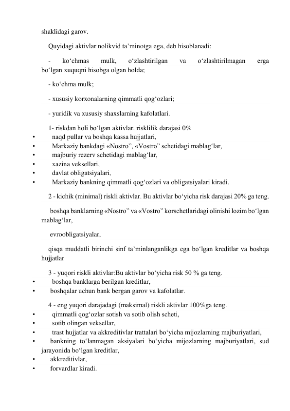  
shaklidagi garov. 
Quyidagi aktivlar nolikvid ta’minotga ega, deb hisoblanadi: 
- 
ko‘chmas 
mulk, 
o‘zlashtirilgan 
va 
o‘zlashtirilmagan 
erga 
bo‘lgan xuquqni hisobga olgan holda; 
- ko‘chma mulk; 
- xususiy korxonalarning qimmatli qog‘ozlari; 
- yuridik va xususiy shaxslarning kafolatlari. 
1- riskdan holi bo‘lgan aktivlar. risklilik darajasi 0% 
•          naqd pullar va boshqa kassa hujjatlari, 
•          Markaziy bankdagi «Nostro”, «Vostro” schetidagi mablag‘lar, 
•          majburiy rezerv schetidagi mablag‘lar, 
•          xazina veksellari, 
•          davlat obligatsiyalari, 
•          Markaziy bankning qimmatli qog‘ozlari va obligatsiyalari kiradi. 
2 - kichik (minimal) riskli aktivlar. Bu aktivlar bo‘yicha risk darajasi 20% ga teng. 
 boshqa banklarning «Nostro” va «Vostro” korschetlaridagi olinishi lozim bo‘lgan 
mablag‘lar, 
 evroobligatsiyalar, 
qisqa muddatli birinchi sinf ta’minlanganlikga ega bo‘lgan kreditlar va boshqa 
hujjatlar 
3 - yuqori riskli aktivlar:Bu aktivlar bo‘yicha risk 50 % ga teng. 
•          boshqa banklarga berilgan kreditlar, 
•         boshqalar uchun bank bergan garov va kafolatlar. 
4 - eng yuqori darajadagi (maksimal) riskli aktivlar 100%ga teng. 
•          qimmatli qog‘ozlar sotish va sotib olish scheti, 
•          sotib olingan veksellar, 
•          trast hujjatlar va akkreditivlar trattalari bo‘yicha mijozlarning majburiyatlari, 
•         bankning to‘lanmagan aksiyalari bo‘yicha mijozlarning majburiyatlari, sud 
jarayonida bo‘lgan kreditlar, 
•         akkreditivlar, 
•         forvardlar kiradi. 
