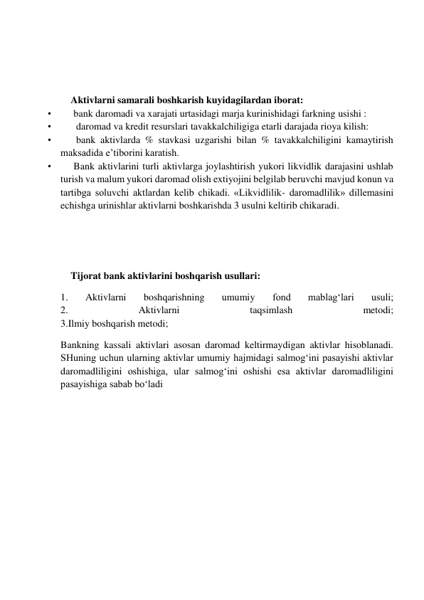  
 
 
 
Aktivlarni samarali boshkarish kuyidagilardan iborat: 
•         bank daromadi va xarajati urtasidagi marja kurinishidagi farkning usishi : 
•          daromad va kredit resurslari tavakkalchiligiga etarli darajada rioya kilish: 
•          bank aktivlarda % stavkasi uzgarishi bilan % tavakkalchiligini kamaytirish 
maksadida e’tiborini karatish. 
•         Bank aktivlarini turli aktivlarga joylashtirish yukori likvidlik darajasini ushlab 
turish va malum yukori daromad olish extiyojini belgilab beruvchi mavjud konun va 
tartibga soluvchi aktlardan kelib chikadi. «Likvidlilik- daromadlilik» dillemasini 
echishga urinishlar aktivlarni boshkarishda 3 usulni keltirib chikaradi. 
 
 
 
Tijorat bank aktivlarini boshqarish usullari: 
1. 
Aktivlarni 
boshqarishning 
umumiy 
fond 
mablag‘lari 
usuli; 
2. 
Aktivlarni 
taqsimlash 
metodi; 
3.Ilmiy boshqarish metodi; 
Bankning kassali aktivlari asosan daromad keltirmaydigan aktivlar hisoblanadi. 
SHuning uchun ularning aktivlar umumiy hajmidagi salmog‘ini pasayishi aktivlar 
daromadliligini oshishiga, ular salmog‘ini oshishi esa aktivlar daromadliligini 
pasayishiga sabab bo‘ladi 
 
