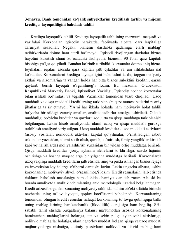  
3-mavzu. Bank tomonidan xo‘jalik subyektlarini kreditlash tartibi va mijozni 
kreditga  layoqatliligini baholash tahlili 
 
.    Kreditga layoqatlik tahlili Kreditga layoqatlik tahlilining mazmuni, maqsadi va 
vazifalari Korxonalar iqtisodiy harakatda, faoliyatda albatta, qarz kapitaliga 
zaruriyat sezadilar. Negaki, biznesni dastlabki qadamiga etarli mablag‘ 
tadbirkorlarda doimo ham etarli bo‘lmaydi. Iqtisodi rivojlangan davlatlar biznes 
hayotini kuzatish shuni ko‘rsatadiki faoliyatni, biznesni 90 foizi qarz kapitali 
hisobiga yo‘lga qo‘yiladi. Bundan ko‘rinib turibdiki, korxonalar doimo aniq biznes 
loyihalari, rejalari asosida qarz kapitali jalb qiladilar va uni ishlatishdan naf 
ko‘radilar. Korxonalarni kreditga layoqatligini baholashni tasdiq topgan me’yoriy 
aktlari va nizomlariga ta’yangan holda har bitta biznes subektini kreditni, qarzni 
qaytarib berish layoqati o‘rganilmog‘i lozim. Bu mezonlar O‘zbekiston 
Respublikasi Markaziy Banki, Iqtisodiyot Vazirligi, Iqtisodiy nochor korxonalar 
bilan ishlash Ko‘mitasi va tegishli Vazirliklar tomonidan tuzib chiqiladi. Uzoq 
muddatli va qisqa muddatli kreditlarning tarkiblanishi qarz munosabatlarini rasmiy 
jihatlariga ta’sir etmaydi. YA’ni har ikkala holatda ham moliyaviy holat tahlili 
bo‘yicha bir xildagi zaruriy amallar, analitik tadbirlar amalga oshiriladi. Odatda 
muddatligi bo‘yicha kreditlar va qarzlar uzoq, urta va qisqa muddatga tarkiblanishi 
belgilangan. Lekin hisob amaliyotida ularni uzoq va qisqa muddatli guruxga 
tarkiblash amaliyoti joriy etilgan. Uzoq muddatli kreditlar -uzoq muddatli aktivlarni 
(asosiy vositalar, nomoddik aktivlar, kapital qo‘yilmalar, o‘rnatiladigan asbob 
uskunalar yuzasidan, ularni sotib olish, qurish, ta’mirlash, ilmiy yangiliklar kiritish 
kabi yo‘nalishlarda) moliyalashtirish yuzasidan bir yildan ortiq muddatga beriladi. 
Qisqa muddatli kreditlar -joriy, aylanma aktivlarni to‘ldirishga. savdo hajmini 
oshirishga va boshqa maqsadlarga bir yilgacha muddatga beriladi. Korxonalarda 
uzoq va qisqa muddatli kreditlarni jalb etishda, aniq va puxta ishlangan biznes rejaga 
va investitsion loyihalarga e’tiborni qaratishi lozim. Lekin ungacha albatta, ushbu 
korxonaning, moliyaviy ahvoli o‘rganilmog‘i lozim. Kredit resurslarini jalb etishda 
risklarni baholash masalasiga ham alohida ahamiyat qaratish zarur. Afsuski bu 
borada amaliyotda analitik echimlarning aniq metodologik jixatlari belgilanmagan. 
Kredit arizasi bergan korxonaning moliyaviy tahlilida muhim ob’ekt sifatida birinchi 
navbatda uning to‘lov layoqati, qoplov koeffitsenti baholanadi. Korxonalarning 
tomonidan olingan kredit resurslar nafaqat korxonaning to‘lovga qobilligiga balki 
uning mablag‘larining harakatchanlik (likvidlilik) darajasiga ham bog‘liq. SHu 
sababli tahlil etishda buxgalteriya balansi ma’lumotlari asosida korxonalarning 
harakatchan mablag‘larini holatiga, tez va sekin pulga aylanuvchi aktivlariga, 
nolikvid mablag‘lar holatiga, ularning to‘lov muddati kelgan, qisqa va uzoq muddati 
majburiyatlarga nisbatiga, doimiy passivlarni nolikvid va likvid mablag‘larni 
