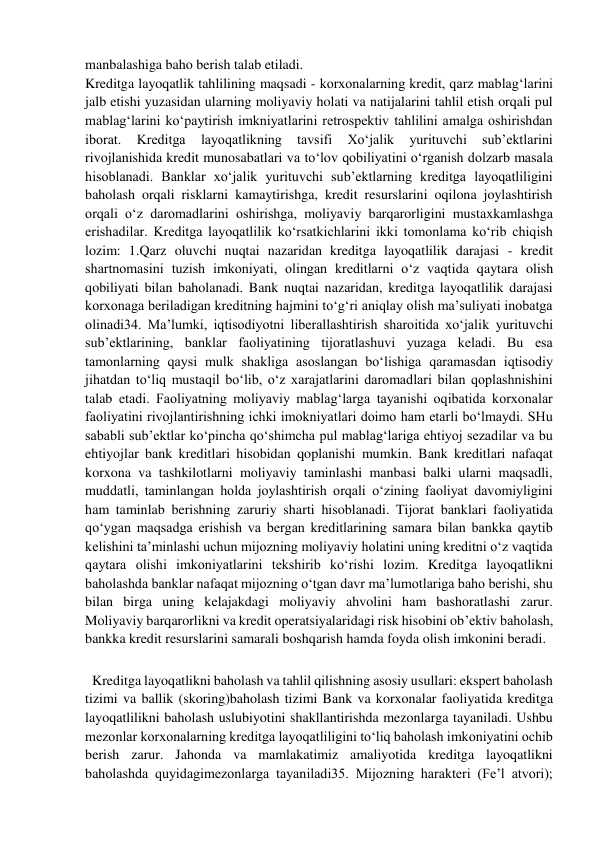  
manbalashiga baho berish talab etiladi. 
Kreditga layoqatlik tahlilining maqsadi - korxonalarning kredit, qarz mablag‘larini 
jalb etishi yuzasidan ularning moliyaviy holati va natijalarini tahlil etish orqali pul 
mablag‘larini ko‘paytirish imkniyatlarini retrospektiv tahlilini amalga oshirishdan 
iborat. 
Kreditga 
layoqatlikning 
tavsifi 
Xo‘jalik 
yurituvchi 
sub’ektlarini 
rivojlanishida kredit munosabatlari va to‘lov qobiliyatini o‘rganish dolzarb masala 
hisoblanadi. Banklar xo‘jalik yurituvchi sub’ektlarning kreditga layoqatliligini 
baholash orqali risklarni kamaytirishga, kredit resurslarini oqilona joylashtirish 
orqali o‘z daromadlarini oshirishga, moliyaviy barqarorligini mustaxkamlashga 
erishadilar. Kreditga layoqatlilik ko‘rsatkichlarini ikki tomonlama ko‘rib chiqish 
lozim: 1.Qarz oluvchi nuqtai nazaridan kreditga layoqatlilik darajasi - kredit 
shartnomasini tuzish imkoniyati, olingan kreditlarni o‘z vaqtida qaytara olish 
qobiliyati bilan baholanadi. Bank nuqtai nazaridan, kreditga layoqatlilik darajasi 
korxonaga beriladigan kreditning hajmini to‘g‘ri aniqlay olish ma’suliyati inobatga 
olinadi34. Ma’lumki, iqtisodiyotni liberallashtirish sharoitida xo‘jalik yurituvchi 
sub’ektlarining, banklar faoliyatining tijoratlashuvi yuzaga keladi. Bu esa 
tamonlarning qaysi mulk shakliga asoslangan bo‘lishiga qaramasdan iqtisodiy 
jihatdan to‘liq mustaqil bo‘lib, o‘z xarajatlarini daromadlari bilan qoplashnishini 
talab etadi. Faoliyatning moliyaviy mablag‘larga tayanishi oqibatida korxonalar 
faoliyatini rivojlantirishning ichki imokniyatlari doimo ham etarli bo‘lmaydi. SHu 
sababli sub’ektlar ko‘pincha qo‘shimcha pul mablag‘lariga ehtiyoj sezadilar va bu 
ehtiyojlar bank kreditlari hisobidan qoplanishi mumkin. Bank kreditlari nafaqat 
korxona va tashkilotlarni moliyaviy taminlashi manbasi balki ularni maqsadli, 
muddatli, taminlangan holda joylashtirish orqali o‘zining faoliyat davomiyligini 
ham taminlab berishning zaruriy sharti hisoblanadi. Tijorat banklari faoliyatida 
qo‘ygan maqsadga erishish va bergan kreditlarining samara bilan bankka qaytib 
kelishini ta’minlashi uchun mijozning moliyaviy holatini uning kreditni o‘z vaqtida 
qaytara olishi imkoniyatlarini tekshirib ko‘rishi lozim. Kreditga layoqatlikni 
baholashda banklar nafaqat mijozning o‘tgan davr ma’lumotlariga baho berishi, shu 
bilan birga uning kelajakdagi moliyaviy ahvolini ham bashoratlashi zarur. 
Moliyaviy barqarorlikni va kredit operatsiyalaridagi risk hisobini ob’ektiv baholash, 
bankka kredit resurslarini samarali boshqarish hamda foyda olish imkonini beradi. 
 
  Kreditga layoqatlikni baholash va tahlil qilishning asosiy usullari: ekspert baholash 
tizimi va ballik (skoring)baholash tizimi Bank va korxonalar faoliyatida kreditga 
layoqatlilikni baholash uslubiyotini shakllantirishda mezonlarga tayaniladi. Ushbu 
mezonlar korxonalarning kreditga layoqatliligini to‘liq baholash imkoniyatini ochib 
berish zarur. Jahonda va mamlakatimiz amaliyotida kreditga layoqatlikni 
baholashda quyidagimezonlarga tayaniladi35. Mijozning harakteri (Fe’l atvori); 
