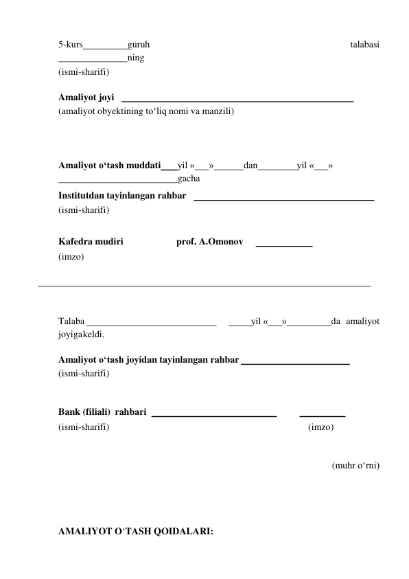  
5-kurs 
guruh 
talabasi
 
ning 
(ismi-sharifi) 
 
Amaliyot joyi     
 
(amaliyot obyektining to‘liq nomi va manzili) 
 
 
 
Amaliyot o‘tash muddati 
yil « 
» 
dan 
yil « 
»
 
gacha 
Institutdan tayinlangan rahbar     
 
(ismi-sharifi) 
 
Kafedra mudiri 
prof. A.Omonov 
  
 
(imzo) 
 
 
 
Talaba   
 
  
yil « 
» 
da amaliyot 
joyiga keldi. 
 
Amaliyot o‘tash joyidan tayinlangan rahbar   
 
(ismi-sharifi) 
 
 
Bank (filiali) rahbari    
 
  
 
(ismi-sharifi) 
(imzo) 
 
 
(muhr o‘rni) 
 
 
 
 
AMALIYOT O‘TASH QOIDALARI: 
