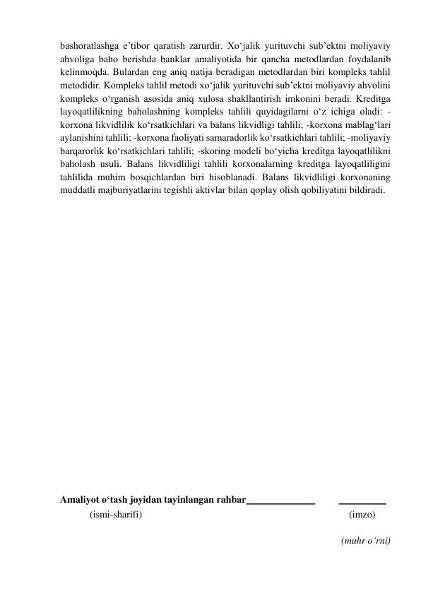  
bashoratlashga e’tibor qaratish zarurdir. Xo‘jalik yurituvchi sub’ektni moliyaviy 
ahvoliga baho berishda banklar amaliyotida bir qancha metodlardan foydalanib 
kelinmoqda. Bulardan eng aniq natija beradigan metodlardan biri kompleks tahlil 
metodidir. Kompleks tahlil metodi xo‘jalik yurituvchi sub’ektni moliyaviy ahvolini 
kompleks o‘rganish asosida aniq xulosa shakllantirish imkonini beradi. Kreditga 
layoqatlilikning baholashning kompleks tahlili quyidagilarni o‘z ichiga oladi: -
korxona likvidlilik ko‘rsatkichlari va balans likvidligi tahlili; -korxona mablag‘lari 
aylanishini tahlili; -korxona faoliyati samaradorlik ko‘rsatkichlari tahlili; -moliyaviy 
barqarorlik ko‘rsatkichlari tahlili; -skoring modeli bo‘yicha kreditga layoqatlilikni 
baholash usuli. Balans likvidliligi tahlili korxonalarning kreditga layoqatliligini 
tahlilida muhim bosqichlardan biri hisoblanadi. Balans likvidliligi korxonaning 
muddatli majburiyatlarini tegishli aktivlar bilan qoplay olish qobiliyatini bildiradi. 
 
 
 
 
 
 
 
 
 
 
 
 
 
 
 
 
 
 
Amaliyot o‘tash joyidan tayinlangan rahbar  
 
  
 
            (ismi-sharifi) 
(imzo) 
 
(muhr o‘rni) 
