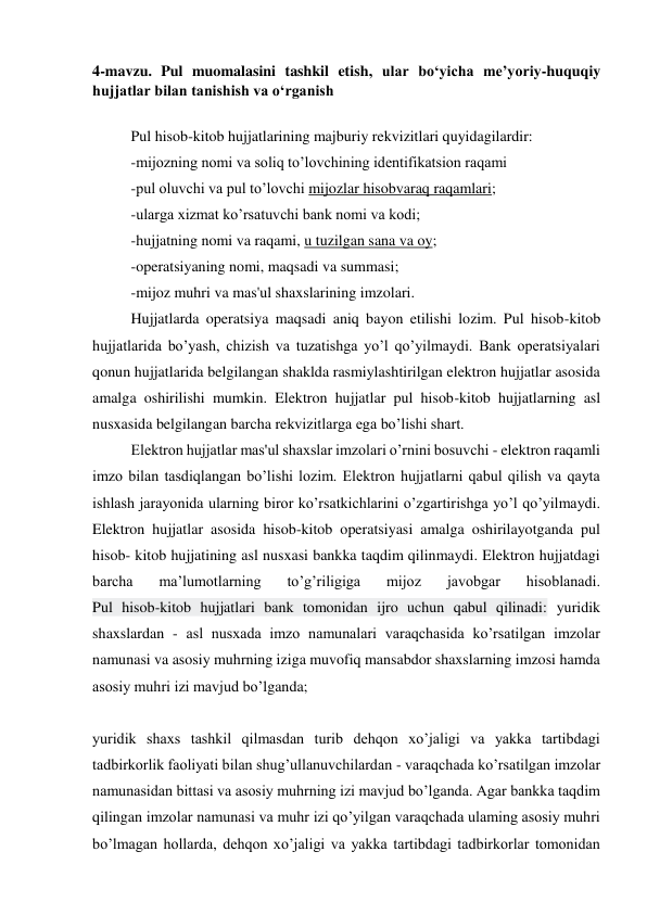  
4-mavzu. Pul muomalasini tashkil etish, ular bo‘yicha me’yoriy-huquqiy 
hujjatlar bilan tanishish va o‘rganish  
 
Pul hisob-kitob hujjatlarining majburiy rekvizitlari quyidagilardir: 
-mijozning nomi va soliq to’lovchining identifikatsion raqami 
-pul oluvchi va pul to’lovchi mijozlar hisobvaraq raqamlari; 
-ularga xizmat ko’rsatuvchi bank nomi va kodi; 
-hujjatning nomi va raqami, u tuzilgan sana va oy; 
-operatsiyaning nomi, maqsadi va summasi; 
-mijoz muhri va mas'ul shaxslarining imzolari. 
Hujjatlarda operatsiya maqsadi aniq bayon etilishi lozim. Pul hisob-kitob 
hujjatlarida bo’yash, chizish va tuzatishga yo’l qo’yilmaydi. Bank operatsiyalari 
qonun hujjatlarida belgilangan shaklda rasmiylashtirilgan elektron hujjatlar asosida 
amalga oshirilishi mumkin. Elektron hujjatlar pul hisob-kitob hujjatlarning asl 
nusxasida belgilangan barcha rekvizitlarga ega bo’lishi shart. 
Elektron hujjatlar mas'ul shaxslar imzolari o’rnini bosuvchi - elektron raqamli 
imzo bilan tasdiqlangan bo’lishi lozim. Elektron hujjatlarni qabul qilish va qayta 
ishlash jarayonida ularning biror ko’rsatkichlarini o’zgartirishga yo’l qo’yilmaydi. 
Elektron hujjatlar asosida hisob-kitob operatsiyasi amalga oshirilayotganda pul 
hisob- kitob hujjatining asl nusxasi bankka taqdim qilinmaydi. Elektron hujjatdagi 
barcha 
ma’lumotlarning 
to’g’riligiga 
mijoz 
javobgar 
hisoblanadi.   
Pul hisob-kitob hujjatlari bank tomonidan ijro uchun qabul qilinadi: yuridik 
shaxslardan - asl nusxada imzo namunalari varaqchasida ko’rsatilgan imzolar 
namunasi va asosiy muhrning iziga muvofiq mansabdor shaxslarning imzosi hamda 
asosiy muhri izi mavjud bo’lganda; 
 
yuridik shaxs tashkil qilmasdan turib dehqon xo’jaligi va yakka tartibdagi 
tadbirkorlik faoliyati bilan shug’ullanuvchilardan - varaqchada ko’rsatilgan imzolar 
namunasidan bittasi va asosiy muhrning izi mavjud bo’lganda. Agar bankka taqdim 
qilingan imzolar namunasi va muhr izi qo’yilgan varaqchada ulaming asosiy muhri 
bo’lmagan hollarda, dehqon xo’jaligi va yakka tartibdagi tadbirkorlar tomonidan 
