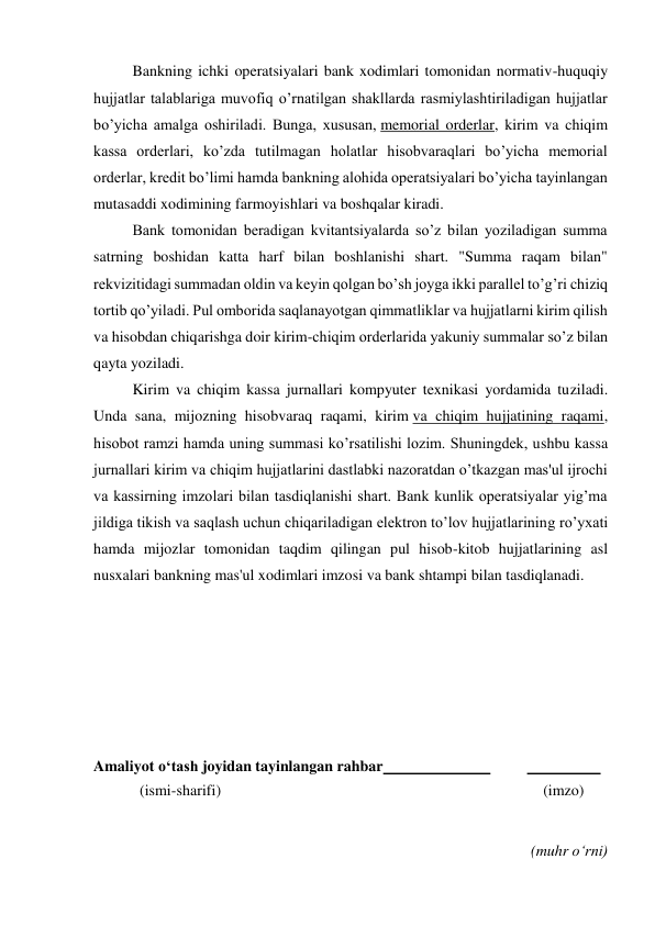  
Bankning ichki operatsiyalari bank xodimlari tomonidan normativ-huquqiy 
hujjatlar talablariga muvofiq o’rnatilgan shakllarda rasmiylashtiriladigan hujjatlar 
bo’yicha amalga oshiriladi. Bunga, xususan, memorial orderlar, kirim va chiqim 
kassa orderlari, ko’zda tutilmagan holatlar hisobvaraqlari bo’yicha memorial 
orderlar, kredit bo’limi hamda bankning alohida operatsiyalari bo’yicha tayinlangan 
mutasaddi xodimining farmoyishlari va boshqalar kiradi. 
Bank tomonidan beradigan kvitantsiyalarda so’z bilan yoziladigan summa 
satrning boshidan katta harf bilan boshlanishi shart. "Summa raqam bilan" 
rekvizitidagi summadan oldin va keyin qolgan bo’sh joyga ikki parallel to’g’ri chiziq 
tortib qo’yiladi. Pul omborida saqlanayotgan qimmatliklar va hujjatlarni kirim qilish 
va hisobdan chiqarishga doir kirim-chiqim orderlarida yakuniy summalar so’z bilan 
qayta yoziladi. 
Kirim va chiqim kassa jurnallari kompyuter texnikasi yordamida tuziladi. 
Unda sana, mijozning hisobvaraq raqami, kirim va chiqim hujjatining raqami, 
hisobot ramzi hamda uning summasi ko’rsatilishi lozim. Shuningdek, ushbu kassa 
jurnallari kirim va chiqim hujjatlarini dastlabki nazoratdan o’tkazgan mas'ul ijrochi 
va kassirning imzolari bilan tasdiqlanishi shart. Bank kunlik operatsiyalar yig’ma 
jildiga tikish va saqlash uchun chiqariladigan elektron to’lov hujjatlarining ro’yxati 
hamda mijozlar tomonidan taqdim qilingan pul hisob-kitob hujjatlarining asl 
nusxalari bankning mas'ul xodimlari imzosi va bank shtampi bilan tasdiqlanadi. 
 
 
 
 
 
 
Amaliyot o‘tash joyidan tayinlangan rahbar  
 
  
 
            (ismi-sharifi) 
(imzo) 
 
 
(muhr o‘rni) 
