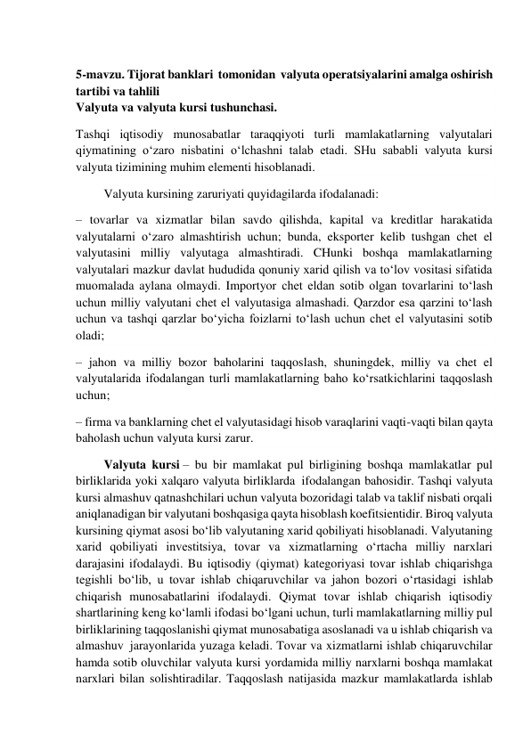  
 
5-mavzu. Tijorat banklari  tomonidan  valyuta operatsiyalarini amalga oshirish 
tartibi va tahlili 
Valyuta va valyuta kursi tushunchasi. 
Tashqi iqtisodiy munosabatlar taraqqiyoti turli mamlakatlarning valyutalari 
qiymatining o‘zaro nisbatini o‘lchashni talab etadi. SHu sababli valyuta kursi 
valyuta tizimining muhim elementi hisoblanadi. 
         Valyuta kursining zaruriyati quyidagilarda ifodalanadi: 
– tovarlar va xizmatlar bilan savdo qilishda, kapital va kreditlar harakatida 
valyutalarni o‘zaro almashtirish uchun; bunda, eksporter kelib tushgan chet el 
valyutasini milliy valyutaga almashtiradi. CHunki boshqa mamlakatlarning 
valyutalari mazkur davlat hududida qonuniy xarid qilish va to‘lov vositasi sifatida 
muomalada aylana olmaydi. Importyor chet eldan sotib olgan tovarlarini to‘lash 
uchun milliy valyutani chet el valyutasiga almashadi. Qarzdor esa qarzini to‘lash 
uchun va tashqi qarzlar bo‘yicha foizlarni to‘lash uchun chet el valyutasini sotib 
oladi; 
– jahon va milliy bozor baholarini taqqoslash, shuningdek, milliy va chet el 
valyutalarida ifodalangan turli mamlakatlarning baho ko‘rsatkichlarini taqqoslash 
uchun; 
– firma va banklarning chet el valyutasidagi hisob varaqlarini vaqti-vaqti bilan qayta 
baholash uchun valyuta kursi zarur. 
         Valyuta kursi – bu bir mamlakat pul birligining boshqa mamlakatlar pul 
birliklarida yoki xalqaro valyuta birliklarda  ifodalangan bahosidir. Tashqi valyuta 
kursi almashuv qatnashchilari uchun valyuta bozoridagi talab va taklif nisbati orqali 
aniqlanadigan bir valyutani boshqasiga qayta hisoblash koefitsientidir. Biroq valyuta 
kursining qiymat asosi bo‘lib valyutaning xarid qobiliyati hisoblanadi. Valyutaning 
xarid qobiliyati investitsiya, tovar va xizmatlarning o‘rtacha milliy narxlari 
darajasini ifodalaydi. Bu iqtisodiy (qiymat) kategoriyasi tovar ishlab chiqarishga 
tegishli bo‘lib, u tovar ishlab chiqaruvchilar va jahon bozori o‘rtasidagi  ishlab 
chiqarish munosabatlarini ifodalaydi. Qiymat tovar ishlab chiqarish iqtisodiy 
shartlarining keng ko‘lamli ifodasi bo‘lgani uchun, turli mamlakatlarning milliy pul 
birliklarining taqqoslanishi qiymat munosabatiga asoslanadi va u ishlab chiqarish va 
almashuv  jarayonlarida yuzaga keladi. Tovar va xizmatlarni ishlab chiqaruvchilar 
hamda sotib oluvchilar valyuta kursi yordamida milliy narxlarni boshqa mamlakat 
narxlari bilan solishtiradilar. Taqqoslash natijasida mazkur mamlakatlarda ishlab 
