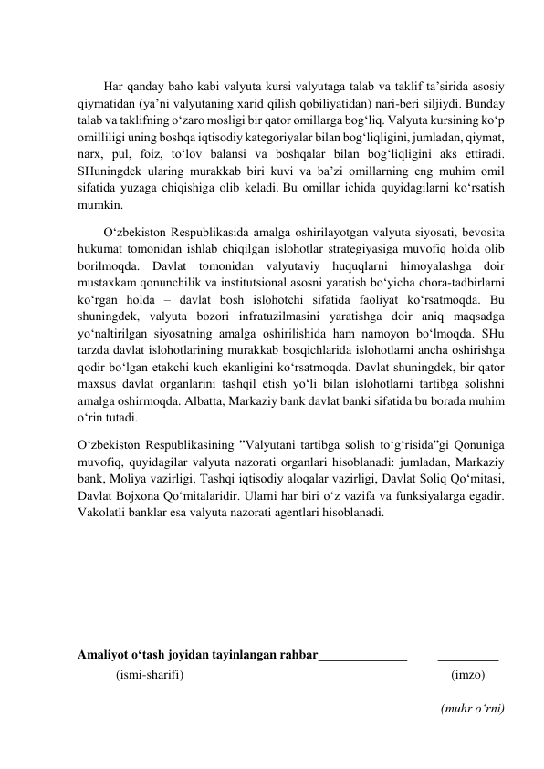  
  
Har qanday baho kabi valyuta kursi valyutaga talab va taklif ta’sirida asosiy 
qiymatidan (ya’ni valyutaning xarid qilish qobiliyatidan) nari-beri siljiydi. Bunday 
talab va taklifning o‘zaro mosligi bir qator omillarga bog‘liq. Valyuta kursining ko‘p 
omilliligi uning boshqa iqtisodiy kategoriyalar bilan bog‘liqligini, jumladan, qiymat, 
narx, pul, foiz, to‘lov balansi va boshqalar bilan bog‘liqligini aks ettiradi. 
SHuningdek ularing murakkab biri kuvi va ba’zi omillarning eng muhim omil 
sifatida yuzaga chiqishiga olib keladi. Bu omillar ichida quyidagilarni ko‘rsatish 
mumkin. 
O‘zbekiston Respublikasida amalga oshirilayotgan valyuta siyosati, bevosita 
hukumat tomonidan ishlab chiqilgan islohotlar strategiyasiga muvofiq holda olib 
borilmoqda. Davlat tomonidan valyutaviy huquqlarni himoyalashga doir 
mustaxkam qonunchilik va institutsional asosni yaratish bo‘yicha chora-tadbirlarni 
ko‘rgan holda – davlat bosh islohotchi sifatida faoliyat ko‘rsatmoqda. Bu 
shuningdek, valyuta bozori infratuzilmasini yaratishga doir aniq maqsadga 
yo‘naltirilgan siyosatning amalga oshirilishida ham namoyon bo‘lmoqda. SHu 
tarzda davlat islohotlarining murakkab bosqichlarida islohotlarni ancha oshirishga 
qodir bo‘lgan etakchi kuch ekanligini ko‘rsatmoqda. Davlat shuningdek, bir qator 
maxsus davlat organlarini tashqil etish yo‘li bilan islohotlarni tartibga solishni 
amalga oshirmoqda. Albatta, Markaziy bank davlat banki sifatida bu borada muhim 
o‘rin tutadi. 
O‘zbekiston Respublikasining ”Valyutani tartibga solish to‘g‘risida”gi Qonuniga 
muvofiq, quyidagilar valyuta nazorati organlari hisoblanadi: jumladan, Markaziy 
bank, Moliya vazirligi, Tashqi iqtisodiy aloqalar vazirligi, Davlat Soliq Qo‘mitasi, 
Davlat Bojxona Qo‘mitalaridir. Ularni har biri o‘z vazifa va funksiyalarga egadir. 
Vakolatli banklar esa valyuta nazorati agentlari hisoblanadi. 
 
 
 
 
 
Amaliyot o‘tash joyidan tayinlangan rahbar  
 
  
 
            (ismi-sharifi) 
(imzo) 
 
(muhr o‘rni) 
