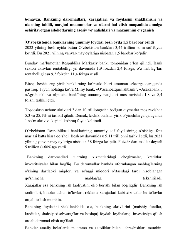  
6-mavzu. Bankning daromadlari, xarajatlari va foydasini shakllanishi va 
ularning tahlili, mavjud muammolar va ularni hal etish maqsadida amalga 
oshirilayotgan islohotlarning asosiy yo‘nalishlari va mazmunini o‘rganish 
 
 O‘zbekistonda banklarning umumiy foydasi besh oyda 1,5 barobar oshdi 
2022 yilning besh oyida butun O‘zbekiston banklari 3,44 trillion so‘m sof foyda 
ko‘rdi. Bu 2021 yilning yanvar-may oylariga nisbatan 1,5 barobar ko‘pdir.  
Bunday ma’lumotlar Respublika Markaziy banki tomonidan e’lon qilindi. Bank 
sektori aktivlari rentabelligi yil davomida 1,9 foizdan 2,4 foizga, o‘z mablag‘lari 
rentabelligi esa 9,2 foizdan 11,4 foizga o‘sdi. 
Biroq, beshta eng yirik banklarning ko‘rsatkichlari umuman sektorga qaraganda 
pastroq. 1 iyun holatiga ko‘ra Milliy bank, «O‘zsanoatqurilishbank”, «Asakabank”, 
«Agrobank” va «Ipoteka-bank”ning umumiy natijalari mos ravishda 1,8 va 8,4 
foizni tashkil etdi.  
Taqqoslash uchun: aktivlari 3 dan 10 trilliongacha bo‘lgan qiymatlar mos ravishda 
5,3 va 25,1% ni tashkil qiladi. Demak, kichik banklar yirik o‘yinchilarga qaraganda 
1 so‘m aktiv va kapital ko'proq foyda keltiradi.  
O‘zbekiston Respublikasi banklarining umumiy sof foydasining o‘sishiga foiz 
marjasi katta hissa qo‘shdi. Besh oy davomida u 9,11 trillionni tashkil etdi, bu 2021 
yilning yanvar-may oylariga nisbatan 38 foizga ko‘pdir. Foizsiz daromadlar deyarli 
5 trillion (+60%)ga yetdi. 
  Bankning 
daromadlari 
ularning 
xizmatlaridagi 
chegirmalar, 
kreditlar, 
investitsiyalar bilan bog'liq. Bu daromadlar bankda oformlangan mablag'larning 
o'zining dastlabki miqdori va so'nggi miqdori o'rtasidagi farqi hisoblangan 
qo'shimcha 
mablag'ga 
tekshiriladi. 
Xarajatlar esa bankning ish faoliyatini olib borishi bilan bog'liqdir. Bankning ish 
xodimlari, binolar uchun to'lovlari, reklama xarajatlari kabi xizmatlar bu to'lovlar 
orqali to'lash mumkin. 
Bankning foydasini shakllanishida esa, bankning aktivlarini (maishiy fondlar, 
kreditlar, shahsiy xisobvarag'lar va boshqa) foydali loyihalarga investitsiya qilish 
orqali daromad olish tug'iladi. 
Banklar amaliy holatlarda muammo va xatoliklar bilan uchrashishlari mumkin. 
