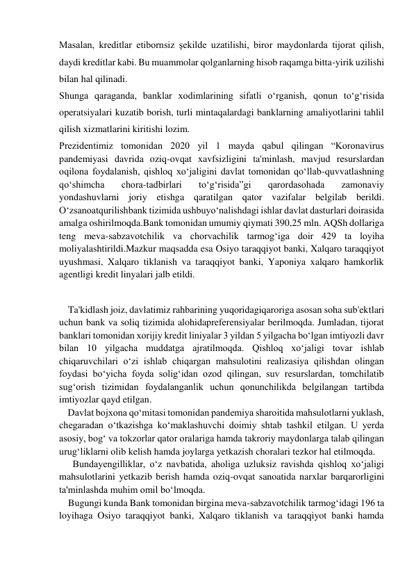  
Masalan, kreditlar etibornsiz şekilde uzatilishi, biror maydonlarda tijorat qilish, 
daydi kreditlar kabi. Bu muammolar qolganlarning hisob raqamga bitta-yirik uzilishi 
bilan hal qilinadi. 
Shunga qaraganda, banklar xodimlarining sifatli o‘rganish, qonun to‘g‘risida 
operatsiyalari kuzatib borish, turli mintaqalardagi banklarning amaliyotlarini tahlil 
qilish xizmatlarini kiritishi lozim. 
Prezidentimiz tomonidan 2020 yil 1 mayda qabul qilingan “Koronavirus 
pandemiyasi davrida oziq-ovqat xavfsizligini ta'minlash, mavjud resurslardan 
oqilona foydalanish, qishloq xo‘jaligini davlat tomonidan qo‘llab-quvvatlashning 
qo‘shimcha 
chora-tadbirlari 
to‘g‘risida”gi 
qarordasohada 
zamonaviy 
yondashuvlarni joriy etishga qaratilgan qator vazifalar belgilab berildi. 
O‘zsanoatqurilishbank tizimida ushbuyo‘nalishdagi ishlar davlat dasturlari doirasida 
amalga oshirilmoqda.Bank tomonidan umumiy qiymati 390,25 mln. AQSh dollariga 
teng meva-sabzavotchilik va chorvachilik tarmog‘iga doir 429 ta loyiha 
moliyalashtirildi.Mazkur maqsadda esa Osiyo taraqqiyot banki, Xalqaro taraqqiyot 
uyushmasi, Xalqaro tiklanish va taraqqiyot banki, Yaponiya xalqaro hamkorlik 
agentligi kredit linyalari jalb etildi. 
    Ta'kidlash joiz, davlatimiz rahbarining yuqoridagiqaroriga asosan soha sub'ektlari 
uchun bank va soliq tizimida alohidapreferensiyalar berilmoqda. Jumladan, tijorat 
banklari tomonidan xorijiy kredit liniyalar 3 yildan 5 yilgacha bo‘lgan imtiyozli davr 
bilan 10 yilgacha muddatga ajratilmoqda. Qishloq xo‘jaligi tovar ishlab 
chiqaruvchilari o‘zi ishlab chiqargan mahsulotini realizasiya qilishdan olingan 
foydasi bo‘yicha foyda solig‘idan ozod qilingan, suv resurslardan, tomchilatib 
sug‘orish tizimidan foydalanganlik uchun qonunchilikda belgilangan tartibda 
imtiyozlar qayd etilgan. 
    Davlat bojxona qo‘mitasi tomonidan pandemiya sharoitida mahsulotlarni yuklash, 
chegaradan o‘tkazishga ko‘maklashuvchi doimiy shtab tashkil etilgan. U yerda 
asosiy, bog‘ va tokzorlar qator oralariga hamda takroriy maydonlarga talab qilingan 
urug‘liklarni olib kelish hamda joylarga yetkazish choralari tezkor hal etilmoqda. 
    Bundayengilliklar, o‘z navbatida, aholiga uzluksiz ravishda qishloq xo‘jaligi 
mahsulotlarini yetkazib berish hamda oziq-ovqat sanoatida narxlar barqarorligini 
ta'minlashda muhim omil bo‘lmoqda. 
    Bugungi kunda Bank tomonidan birgina meva-sabzavotchilik tarmog‘idagi 196 ta 
loyihaga Osiyo taraqqiyot banki, Xalqaro tiklanish va taraqqiyot banki hamda 
