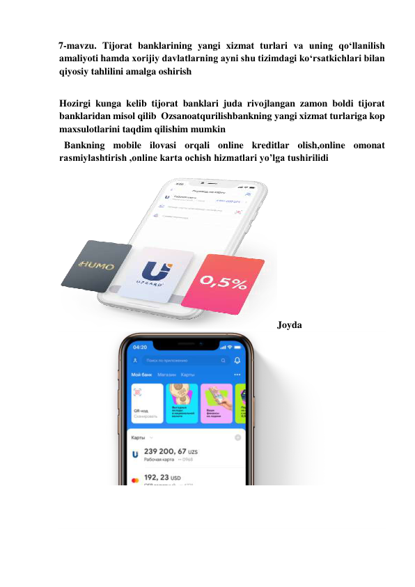  
7-mavzu. Tijorat banklarining yangi xizmat turlari va uning qo‘llanilish 
amaliyoti hamda xorijiy davlatlarning ayni shu tizimdagi ko‘rsatkichlari bilan 
qiyosiy tahlilini amalga oshirish 
 
Hozirgi kunga kelib tijorat banklari juda rivojlangan zamon boldi tijorat 
banklaridan misol qilib  Ozsanoatqurilishbankning yangi xizmat turlariga kop 
maxsulotlarini taqdim qilishim mumkin  
  Bankning mobile ilovasi orqali online kreditlar olish,online omonat 
rasmiylashtirish ,online karta ochish hizmatlari yo’lga tushirilidi 
 
Joyda 
 
   
 
