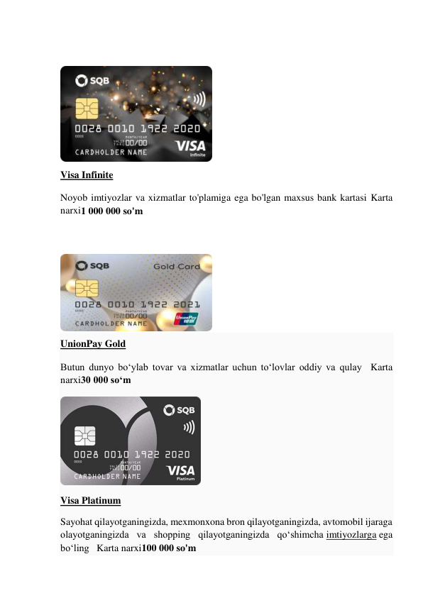  
 
 
 
Visa Infinite 
Noyob imtiyozlar va xizmatlar to'plamiga ega bo'lgan maxsus bank kartasi Karta 
narxi1 000 000 so'm 
 
 
 
 
UnionPay Gold 
Butun dunyo bo‘ylab tovar va xizmatlar uchun to‘lovlar oddiy va qulay  Karta 
narxi30 000 so‘m 
 
Visa Platinum 
Sayohat qilayotganingizda, mexmonxona bron qilayotganingizda, avtomobil ijaraga 
olayotganingizda va shopping qilayotganingizda qoʻshimcha imtiyozlarga ega 
boʻling   Karta narxi100 000 so'm 
