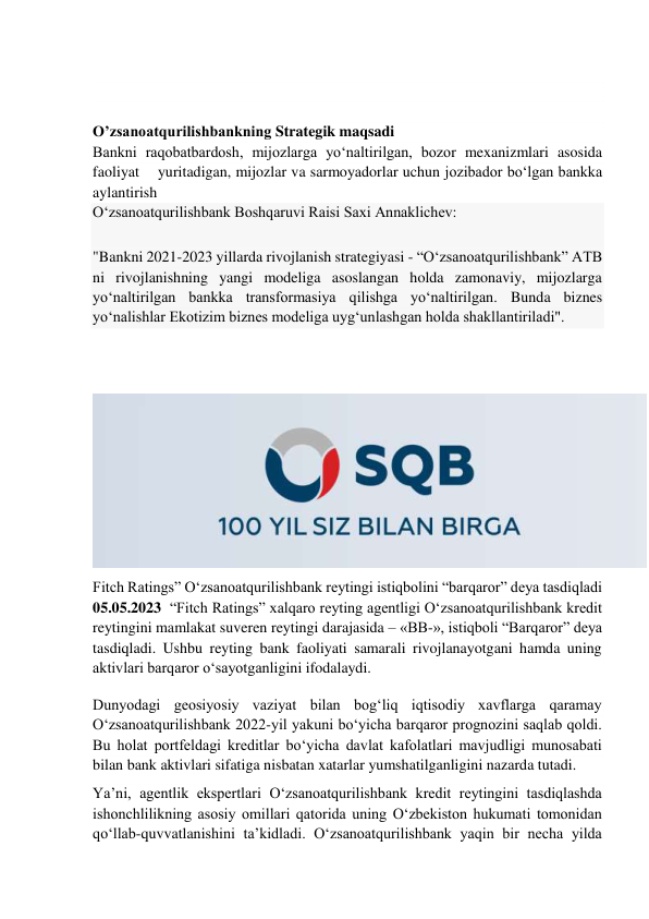  
 
 
 
O’zsanoatqurilishbankning Strategik maqsadi  
Bankni raqobatbardosh, mijozlarga yo‘naltirilgan, bozor mexanizmlari asosida 
faoliyat    yuritadigan, mijozlar va sarmoyadorlar uchun jozibador bo‘lgan bankka 
aylantirish 
O‘zsanoatqurilishbank Boshqaruvi Raisi Saxi Annaklichev: 
"Bankni 2021-2023 yillarda rivojlanish strategiyasi - “O‘zsanoatqurilishbank” ATB 
ni rivojlanishning yangi modeliga asoslangan holda zamonaviy, mijozlarga 
yo‘naltirilgan bankka transformasiya qilishga yo‘naltirilgan. Bunda biznes 
yo‘nalishlar Ekotizim biznes modeliga uyg‘unlashgan holda shakllantiriladi". 
 
 
 
Fitch Ratings” Oʻzsanoatqurilishbank reytingi istiqbolini “barqaror” deya tasdiqladi 
05.05.2023  “Fitch Ratings” xalqaro reyting agentligi Oʻzsanoatqurilishbank kredit 
reytingini mamlakat suveren reytingi darajasida – «BB-», istiqboli “Barqaror” deya 
tasdiqladi. Ushbu reyting bank faoliyati samarali rivojlanayotgani hamda uning 
aktivlari barqaror oʻsayotganligini ifodalaydi. 
Dunyodagi geosiyosiy vaziyat bilan bogʻliq iqtisodiy xavflarga qaramay 
Oʻzsanoatqurilishbank 2022-yil yakuni boʻyicha barqaror prognozini saqlab qoldi. 
Bu holat portfeldagi kreditlar boʻyicha davlat kafolatlari mavjudligi munosabati 
bilan bank aktivlari sifatiga nisbatan xatarlar yumshatilganligini nazarda tutadi. 
Yaʼni, agentlik ekspertlari Oʻzsanoatqurilishbank kredit reytingini tasdiqlashda 
ishonchlilikning asosiy omillari qatorida uning Oʻzbekiston hukumati tomonidan 
qoʻllab-quvvatlanishini taʼkidladi. Oʻzsanoatqurilishbank yaqin bir necha yilda 
