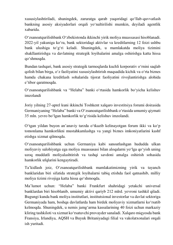  
xususiylashtiriladi, shuningdek, zaruratga qarab yuqoridagi qoʻllab-quvvatlash 
bankning asosiy aksiyadorlari orqali yoʻnaltirilishi mumkin, deyiladi agentlik 
xabarida. 
Oʻzsanoatqurilishbank Oʻzbekistonda ikkinchi yirik moliya muassasasi hisoblanadi. 
2022-yil yakuniga koʻra, bank sektoridagi aktivlar va kreditlarning 12 foizi ushbu 
bank ulushiga toʻgʻri keladi. Shuningdek, u mamlakatda moliya tizimini 
shakllantirishga va davlatning strategik loyihalarini amalga oshirishga katta hissa 
qoʻshmoqda. 
Bundan tashqari, bank asosiy strategik tarmoqlarda kuchli korporativ oʻrnini saqlab 
qolish bilan birga, oʻz faoliyatini xususiylashtirish maqsadida kichik va oʻrta biznes 
hamda chakana kreditlash sohalarida tijorat faoliyatini rivojlantirishga alohida 
eʼtibor qaratmoqda. 
Oʻzsanoatqurilishbank va “Helaba” banki oʻrtasida hamkorlik boʻyicha kelishuv 
imzolandi 
Joriy yilning 27-aprel kuni ikkinchi Toshkent xalqaro investitsiya forumi doirasida 
Germaniyaning “Helaba” banki va Oʻzsanoatqurilishbank oʻrtasida umumiy qiymati 
35 mln. yevro boʻlgan hamkorlik toʻgʻrisida kelishuv imzolandi. 
Oʻtgan yildan buyon anʼanaviy tarzda oʻtkazib kelinayotgan forum ikki va koʻp 
tomonlama hamkorlikni mustahkamlashga va yangi biznes imkoniyatlarini kashf 
etishga xizmat qilmoqda. 
Oʻzsanoatqurilishbank uchun Germaniya kabi sanoatlashgan hududda ulkan 
moliyaviy salohiyatga ega moliya muassasasi bilan aloqalarni yoʻlga qoʻyish uning 
uzoq muddatli moliyalashtirish va tashqi savdoni amalga oshirish sohasida 
hamkorlik ufqlarini kengaytiradi. 
Taʼkidlash joiz, Oʻzsanoatqurilishbank mamlakatimizning yirik va tayanch 
banklaridan biri sifatida strategik loyihalarni tabiq etishda faol qatnashib, milliy 
moliya tizimi rivojiga katta hissa qoʻshmoqda. 
Maʼlumot uchun: “Helaba” banki Frankfurt shahridagi yetakchi universal 
banklardan biri hisoblanib, umumiy aktivi qariyb 212 mlrd. yevroni tashkil qiladi. 
Bugungi kunda bank moliya institutlari, institutsional investorlar va davlat sektoriga 
Germaniyada ham, boshqa davlatlarda ham birdek moliyaviy xizmatlarni koʻrsatib 
kelmoqda. Shuningdek, u nemis jamgʻarma kassalarining 40 foizi uchun markaziy 
kliring tashkiloti va xizmat koʻrsatuvchi provayder sanaladi. Xalqaro miqyosda bank 
Fransiya, Irlandiya, AQSH va Buyuk Britaniyadagi filial va vakolatxonalari orqali 
ish yuritadi. 
