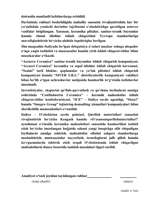  
doirasida manfaatli kelishuvlarga erishildi. 
Davlatimiz rahbari boshchiligida mahalliy sanoatni rivojlantirishda har bir 
yoʻnalishda yetakchi davlatlar tajribasini oʻzlashtirishga qaratilgan ustuvor 
vazifalar belgilangan. Xususan, keramika plitalar, sanitar-texnik buyumlar 
hamda 
chinni 
idishlar 
ishlab 
chiqarishni 
Yevropa 
standartlariga 
muvofiqlashtirish boʻyicha alohida topshiriqlar berilgan. 
Shu maqsadda Italiyada boʻlgan delegatsiya aʼzolari mazkur sohaga aloqador 
oʻnga yaqin tashkilot va muassasalar hamda yirik ishlab chiqaruvchilar bilan 
muzokaralar oʻtkazdi. 
“Azzurra Ceramica” sanitar-texnik buyumlar ishlab chiqarish kompaniyasi, 
“Arcucci Ceramica” keramika va sopol idishlar ishlab chiqarish korxonasi, 
“Senini” turli bloklar, qoplamalar va yoʻlak plitalari ishlab chiqarish 
kompaniyasi hamda “SIVER S.R.L.” distribyutorlik kompaniyasi vakillari 
bilan boʻlib oʻtgan uchrashuvlar natijasida hamkorlik toʻgʻrisida kelishuvlar 
imzolandi. 
Investitsiyalar, eksportni qoʻllab-quvvatlash va qoʻshma loyihalarni amalga 
oshirishda “Confindustria Ceramica” – keramik mahsulotlar ishlab 
chiqaruvchilar konfederatsiyasi, “ICE” – Italiya savdo agentligi, “Sisayi” 
hamda “Imagro Group” injiniring-konsalting xizmatlari kompaniyalari bilan 
sherikchilik munosabatlari oʻrnatildi. 
Italiya – Oʻzbekiston savdo palatasi, Qurilish materiallari sanoatini 
rivojlantirish boʻyicha Kengash hamda «Oʻzsanoatqurilishmateriallari” 
uyushmasi oʻrtasida keramika mahsulotlari sanoatida hamkorlikni tashkil 
etish boʻyicha imzolangan hujjatda sohani yangi bosqichga olib chiqadigan 
loyihalarni amalga oshirish, mahsulotlar sifatini xalqaro standartlarga 
moslashtirish, mutaxassislar tayyorlash, texnologlarni jalb qilish hamda 
koʻrgazmalarda ishtirok etish orqali Oʻzbekistonda ishlab chiqarilgan 
mahsulotlarni dunyo bozorida tanitish masalalari ilgari surildi. 
 
 
 
 
Amaliyot o‘tash joyidan tayinlangan rahbar  
 
  
 
            (ismi-sharifi) 
(imzo) 
 
(muhr o‘rni) 
