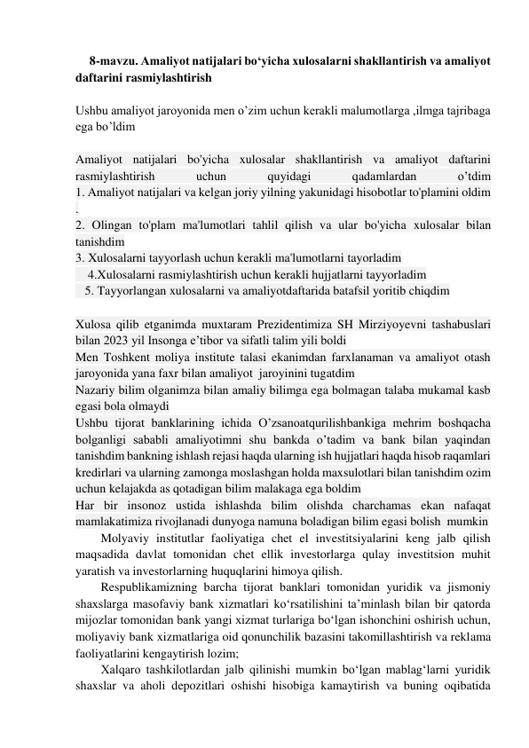  
8-mavzu. Amaliyot natijalari bo‘yicha xulosalarni shakllantirish va amaliyot 
daftarini rasmiylashtirish 
 
Ushbu amaliyot jaroyonida men o’zim uchun kerakli malumotlarga ,ilmga tajribaga 
ega bo’ldim  
 
Amaliyot natijalari bo'yicha xulosalar shakllantirish va amaliyot daftarini 
rasmiylashtirish 
uchun 
quyidagi 
qadamlardan 
o’tdim  
1. Amaliyot natijalari va kelgan joriy yilning yakunidagi hisobotlar to'plamini oldim 
. 
2. Olingan to'plam ma'lumotlari tahlil qilish va ular bo'yicha xulosalar bilan 
tanishdim 
3. Xulosalarni tayyorlash uchun kerakli ma'lumotlarni tayorladim 
    4.Xulosalarni rasmiylashtirish uchun kerakli hujjatlarni tayyorladim 
   5. Tayyorlangan xulosalarni va amaliyotdaftarida batafsil yoritib chiqdim  
 
Xulosa qilib etganimda muxtaram Prezidentimiza SH Mirziyoyevni tashabuslari 
bilan 2023 yil Insonga e’tibor va sifatli talim yili boldi  
Men Toshkent moliya institute talasi ekanimdan farxlanaman va amaliyot otash 
jaroyonida yana faxr bilan amaliyot  jaroyinini tugatdim  
Nazariy bilim olganimza bilan amaliy bilimga ega bolmagan talaba mukamal kasb 
egasi bola olmaydi  
Ushbu tijorat banklarining ichida O’zsanoatqurilishbankiga mehrim boshqacha 
bolganligi sababli amaliyotimni shu bankda o’tadim va bank bilan yaqindan 
tanishdim bankning ishlash rejasi haqda ularning ish hujjatlari haqda hisob raqamlari 
kredirlari va ularning zamonga moslashgan holda maxsulotlari bilan tanishdim ozim 
uchun kelajakda as qotadigan bilim malakaga ega boldim  
Har bir insonoz ustida ishlashda bilim olishda charchamas ekan nafaqat 
mamlakatimiza rivojlanadi dunyoga namuna boladigan bilim egasi bolish  mumkin  
Molyaviy institutlar faoliyatiga chet el investitsiyalarini keng jalb qilish 
maqsadida davlat tomonidan chet ellik investorlarga qulay investitsion muhit 
yaratish va investorlarning huquqlarini himoya qilish. 
Respublikamizning barcha tijorat banklari tomonidan yuridik va jismoniy 
shaxslarga masofaviy bank xizmatlari ko‘rsatilishini taʼminlash bilan bir qatorda 
mijozlar tomonidan bank yangi xizmat turlariga bo‘lgan ishonchini oshirish uchun, 
moliyaviy bank xizmatlariga oid qonunchilik bazasini takomillashtirish va reklama 
faoliyatlarini kengaytirish lozim; 
Xalqaro tashkilotlardan jalb qilinishi mumkin bo‘lgan mablag‘larni yuridik 
shaxslar va aholi depozitlari oshishi hisobiga kamaytirish va buning oqibatida 
