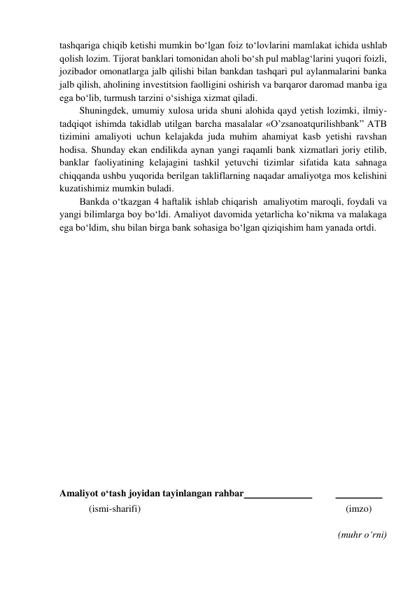  
tashqariga chiqib ketishi mumkin bo‘lgan foiz to‘lovlarini mamlakat ichida ushlab 
qolish lozim. Tijorat banklari tomonidan aholi bo‘sh pul mablag‘larini yuqori foizli, 
jozibador omonatlarga jalb qilishi bilan bankdan tashqari pul aylanmalarini banka 
jalb qilish, aholining investitsion faolligini oshirish va barqaror daromad manba iga 
ega bo‘lib, turmush tarzini o‘sishiga xizmat qiladi. 
Shuningdek, umumiy xulosa urida shuni alohida qayd yetish lozimki, ilmiy-
tadqiqot ishimda takidlab utilgan barcha masalalar «O’zsanoatqurilishbank” ATB 
tizimini amaliyoti uchun kelajakda juda muhim ahamiyat kasb yetishi ravshan 
hodisa. Shunday ekan endilikda aynan yangi raqamli bank xizmatlari joriy etilib, 
banklar faoliyatining kelajagini tashkil yetuvchi tizimlar sifatida kata sahnaga 
chiqqanda ushbu yuqorida berilgan takliflarning naqadar amaliyotga mos kelishini 
kuzatishimiz mumkin buladi. 
Bankda o‘tkazgan 4 haftalik ishlab chiqarish  amaliyotim maroqli, foydali va 
yangi bilimlarga boy bo‘ldi. Amaliyot davomida yetarlicha ko‘nikma va malakaga 
ega bo‘ldim, shu bilan birga bank sohasiga bo‘lgan qiziqishim ham yanada ortdi. 
 
 
 
 
 
 
 
 
 
 
 
 
 
 
 
 
 
 
 
Amaliyot o‘tash joyidan tayinlangan rahbar  
 
  
 
            (ismi-sharifi) 
(imzo) 
 
(muhr o‘rni) 
