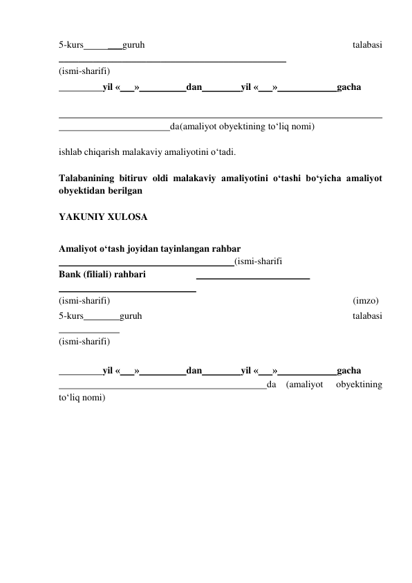  
5-kurs 
___guruh 
talabasi 
_______________________________________________ 
(ismi-sharifi) 
  
yil « 
» 
dan 
yil « 
» 
gacha 
 
 
     
                                              da (amaliyot obyektining to‘liq nomi) 
 
ishlab chiqarish malakaviy amaliyotini o‘tadi. 
 
Talabanining bitiruv oldi malakaviy amaliyotini o‘tashi bo‘yicha amaliyot 
obyektidan  berilgan 
 
YAKUNIY XULOSA 
 
Amaliyot o‘tash joyidan tayinlangan rahbar 
 
 
(ismi-sharifi 
Bank (filiali) rahbari 
  
 
 
 
 
(ismi-sharifi) 
(imzo) 
5-kurs 
guruh 
talabasi  
 
 
(ismi-sharifi) 
 
  
yil « 
» 
dan 
yil « 
» 
gacha 
                                                                                      da (amaliyot 
obyektining 
to‘liq nomi) 
 
 
 
 
 
 
 
 
 
 
