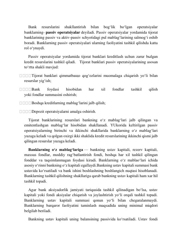  
 
Bank 
resurslarini 
shakllantirish 
bilan 
bog‘lik 
bo‘lgan 
operatsiyalar 
banklarning- passiv operatsiyalar deyiladi. Passiv operatsiyalar yordamida tijorat 
banklarining passiv va aktiv-passiv schyotidagi pul mablag‘larining salmog‘i oshib 
boradi. Banklarning passiv operatsiyalari ularning faoliyatini tashkil qilishda katta 
rol o‘ynaydi. 
Passiv operatsiyalar yordamida tijorat banklari kreditlash uchun zarur bыlgan 
kredit resurslarini tashkil qiladi.   Tijorat banklari passiv operatsiyalarining asosan 
to‘rtta shakli mavjud: 
Tijorat banklari qimmatbaщo qog‘ozlarini muomalaga chiqarish yo‘li bilan 
resurslar yig‘ish; 
Bank 
foydasi 
hisobidan 
har 
xil 
fondlar 
tashkil 
qilish 
yoki fondlar summasini oshirish; 
Boshqa kreditlarning mablag‘larini jalb qilish; 
Depozit operatsiyalarni amalga oshirish. 
Tijorat banklarining resurslari bankning o‘z mablag‘lari jalb qilingan va 
emitentlashgan mablag‘lar hisobidan shakllanadi. YUkorida keltirilgan passiv 
operatsiyalarning birinchi va ikkinchi shakllarida banklarning o‘z mablag‘lari 
yuzaga keladi va qolgan oxirgi ikki shaklida kredit resurslarining ikkinchi qismi jalb 
qilingan resurslar yuzaga keladi. 
Banklarning o‘z mablag‘lariga — bankning ustav kapitali, rezerv kapitali, 
maxsus fondlar, moddiy rag‘batlantirish fondi, boshqa har xil tashkil qilingan 
fonddar va taqsimlanmagan foydasi kiradi. Banklarning o‘z mablao‘lari ichida 
asosiy o‘rinni bankning o‘z kapitali egallaydi.Bankning ustav kapitali summasi bank 
ustavida ko‘rsatiladi va bank ishini boshlashning boshlangich nuqtasi hisoblanadi. 
Banklarning tashkil qilishning shakllariga qarab bankning ustav kapitali ham xar hil 
tashkil topadi. 
Agar bank aksiyadorlik jamiyati tariqasida tashkil qilinadigan bo‘lsa, ustav 
kapitali yoki fondi aksiyalar chiqarish va joylashtirish yo‘li orqali tashkil topadi. 
Banklarning ustav kapitali summasi qonun yo‘li bilan chegaralanmaydi. 
Banklarning barqaror faoliyatini taminlash maqsadida uning minimal miqdori 
belgilab beriladi. 
Bankning ustav kapitali uning balansining passivida ko‘rsatiladi. Ustav fondi 
