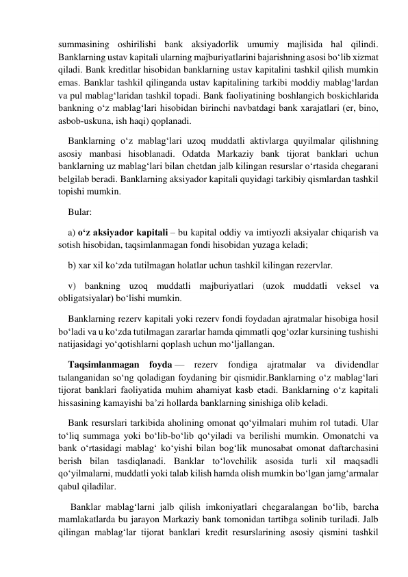  
summasining oshirilishi bank aksiyadorlik umumiy majlisida hal qilindi. 
Banklarning ustav kapitali ularning majburiyatlarini bajarishning asosi bo‘lib xizmat 
qiladi. Bank kreditlar hisobidan banklarning ustav kapitalini tashkil qilish mumkin 
emas. Banklar tashkil qilinganda ustav kapitalining tarkibi moddiy mablag‘lardan 
va pul mablag‘laridan tashkil topadi. Bank faoliyatining boshlangich boskichlarida 
bankning o‘z mablag‘lari hisobidan birinchi navbatdagi bank xarajatlari (er, bino, 
asbob-uskuna, ish haqi) qoplanadi. 
Banklarning o‘z mablag‘lari uzoq muddatli aktivlarga quyilmalar qilishning 
asosiy manbasi hisoblanadi. Odatda Markaziy bank tijorat banklari uchun 
banklarning uz mablag‘lari bilan chetdan jalb kilingan resurslar o‘rtasida chegarani 
belgilab beradi. Banklarning aksiyador kapitali quyidagi tarkibiy qismlardan tashkil 
topishi mumkin. 
Bular: 
a) o‘z aksiyador kapitali – bu kapital oddiy va imtiyozli aksiyalar chiqarish va 
sotish hisobidan, taqsimlanmagan fondi hisobidan yuzaga keladi; 
b) xar xil ko‘zda tutilmagan holatlar uchun tashkil kilingan rezervlar. 
v) bankning uzoq muddatli majburiyatlari (uzok muddatli veksel va 
obligatsiyalar) bo‘lishi mumkin. 
Banklarning rezerv kapitali yoki rezerv fondi foydadan ajratmalar hisobiga hosil 
bo‘ladi va u ko‘zda tutilmagan zararlar hamda qimmatli qog‘ozlar kursining tushishi 
natijasidagi yo‘qotishlarni qoplash uchun mo‘ljallangan. 
Taqsimlanmagan foyda — rezerv fondiga ajratmalar va dividendlar 
tыlanganidan so‘ng qoladigan foydaning bir qismidir.Banklarning o‘z mablag‘lari 
tijorat banklari faoliyatida muhim ahamiyat kasb etadi. Banklarning o‘z kapitali 
hissasining kamayishi ba’zi hollarda banklarning sinishiga olib keladi. 
Bank resurslari tarkibida aholining omonat qo‘yilmalari muhim rol tutadi. Ular 
to‘liq summaga yoki bo‘lib-bo‘lib qo‘yiladi va berilishi mumkin. Omonatchi va 
bank o‘rtasidagi mablag‘ ko‘yishi bilan bog‘lik munosabat omonat daftarchasini 
berish bilan tasdiqlanadi. Banklar to‘lovchilik asosida turli xil maqsadli 
qo‘yilmalarni, muddatli yoki talab kilish hamda olish mumkin bo‘lgan jamg‘armalar 
qabul qiladilar. 
 Banklar mablag‘larni jalb qilish imkoniyatlari chegaralangan bo‘lib, barcha 
mamlakatlarda bu jarayon Markaziy bank tomonidan tartibga solinib turiladi. Jalb 
qilingan mablag‘lar tijorat banklari kredit resurslarining asosiy qismini tashkil 
