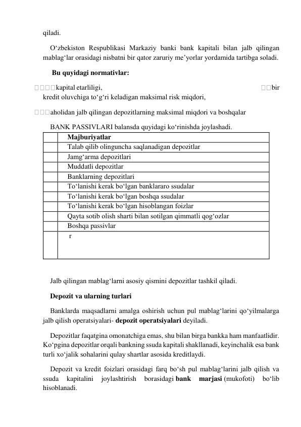  
qiladi. 
O‘zbekiston Respublikasi Markaziy banki bank kapitali bilan jalb qilingan 
mablag‘lar orasidagi nisbatni bir qator zaruriy me’yorlar yordamida tartibga soladi. 
 Bu quyidagi normativlar: 
kapital etarliligi,                                                                                                                       
bir 
kredit oluvchiga to‘g‘ri keladigan maksimal risk miqdori, 
aholidan jalb qilingan depozitlarning maksimal miqdori va boshqalar 
BANK PASSIVLARI balansda quyidagi ko‘rinishda joylashadi. 
  
Majburiyatlar 
  
Talab qilib olinguncha saqlanadigan depozitlar 
  
Jamg‘arma depozitlari 
  
Muddatli depozitlar 
  
Banklarning depozitlari 
  
To‘lanishi kerak bo‘lgan banklararo ssudalar 
  
To‘lanishi kerak bo‘lgan boshqa ssudalar 
  
To‘lanishi kerak bo‘lgan hisoblangan foizlar 
  
Qayta sotib olish sharti bilan sotilgan qimmatli qog‘ozlar 
  
Boshqa passivlar 
  
 r 
  
Jalb qilingan mablag‘larni asosiy qismini depozitlar tashkil qiladi. 
Depozit va ularning turlari 
Banklarda maqsadlarni amalga oshirish uchun pul mablag‘larini qo‘yilmalarga 
jalb qilish operatsiyalari- depozit operatsiyalari deyiladi. 
Depozitlar faqatgina omonatchiga emas, shu bilan birga bankka ham manfaatlidir. 
Ko‘pgina depozitlar orqali bankning ssuda kapitali shakllanadi, keyinchalik esa bank 
turli xo‘jalik sohalarini qulay shartlar asosida kreditlaydi. 
Depozit va kredit foizlari orasidagi farq bo‘sh pul mablag‘larini jalb qilish va 
ssuda 
kapitalini 
joylashtirish 
borasidagi bank 
marjasi (mukofoti) 
bo‘lib 
hisoblanadi. 
