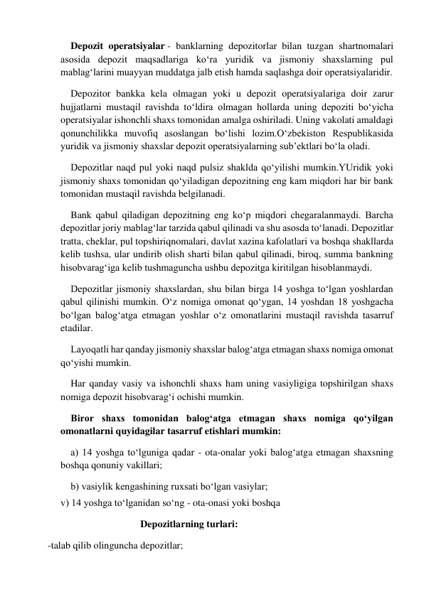  
Depozit operatsiyalar - banklarning depozitorlar bilan tuzgan shartnomalari 
asosida depozit maqsadlariga ko‘ra yuridik va jismoniy shaxslarning pul 
mablag‘larini muayyan muddatga jalb etish hamda saqlashga doir operatsiyalaridir. 
Depozitor bankka kela olmagan yoki u depozit operatsiyalariga doir zarur 
hujjatlarni mustaqil ravishda to‘ldira olmagan hollarda uning depoziti bo‘yicha 
operatsiyalar ishonchli shaxs tomonidan amalga oshiriladi. Uning vakolati amaldagi 
qonunchilikka muvofiq asoslangan bo‘lishi lozim.O‘zbekiston Respublikasida 
yuridik va jismoniy shaxslar depozit operatsiyalarning sub’ektlari bo‘la oladi. 
Depozitlar naqd pul yoki naqd pulsiz shaklda qo‘yilishi mumkin.YUridik yoki 
jismoniy shaxs tomonidan qo‘yiladigan depozitning eng kam miqdori har bir bank 
tomonidan mustaqil ravishda belgilanadi. 
Bank qabul qiladigan depozitning eng ko‘p miqdori chegaralanmaydi. Barcha 
depozitlar joriy mablag‘lar tarzida qabul qilinadi va shu asosda to‘lanadi. Depozitlar 
tratta, cheklar, pul topshiriqnomalari, davlat xazina kafolatlari va boshqa shakllarda 
kelib tushsa, ular undirib olish sharti bilan qabul qilinadi, biroq, summa bankning 
hisobvarag‘iga kelib tushmaguncha ushbu depozitga kiritilgan hisoblanmaydi. 
Depozitlar jismoniy shaxslardan, shu bilan birga 14 yoshga to‘lgan yoshlardan 
qabul qilinishi mumkin. O‘z nomiga omonat qo‘ygan, 14 yoshdan 18 yoshgacha 
bo‘lgan balog‘atga etmagan yoshlar o‘z omonatlarini mustaqil ravishda tasarruf 
etadilar. 
Layoqatli har qanday jismoniy shaxslar balog‘atga etmagan shaxs nomiga omonat 
qo‘yishi mumkin. 
Har qanday vasiy va ishonchli shaxs ham uning vasiyligiga topshirilgan shaxs 
nomiga depozit hisobvarag‘i ochishi mumkin. 
Biror shaxs tomonidan balog‘atga etmagan shaxs nomiga qo‘yilgan 
omonatlarni quyidagilar tasarruf etishlari mumkin: 
a) 14 yoshga to‘lguniga qadar - ota-onalar yoki balog‘atga etmagan shaxsning 
boshqa qonuniy vakillari; 
b) vasiylik kengashining ruxsati bo‘lgan vasiylar; 
v) 14 yoshga to‘lganidan so‘ng - ota-onasi yoki boshqa 
                            Depozitlarning turlari: 
-talab qilib olinguncha depozitlar; 
