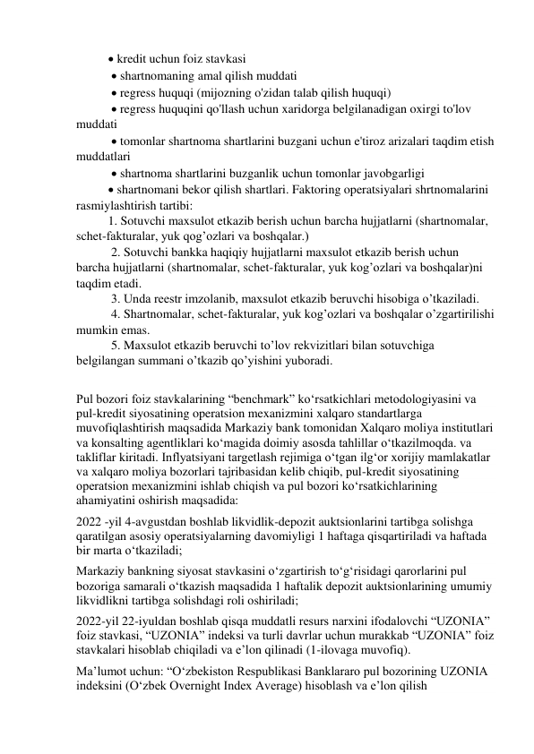  kredit uchun foiz stavkasi 
  shartnomaning amal qilish muddati 
  regress huquqi (mijozning o'zidan talab qilish huquqi) 
  regress huquqini qo'llash uchun xaridorga belgilanadigan oxirgi to'lov 
muddati 
  tomonlar shartnoma shartlarini buzgani uchun e'tiroz arizalari taqdim etish 
muddatlari 
  shartnoma shartlarini buzganlik uchun tomonlar javobgarligi  
 shartnomani bekor qilish shartlari. Faktoring operatsiyalari shrtnomalarini 
rasmiylashtirish tartibi:  
1. Sotuvchi maxsulot etkazib berish uchun barcha hujjatlarni (shartnomalar, 
schet-fakturalar, yuk qog’ozlari va boshqalar.) 
 2. Sotuvchi bankka haqiqiy hujjatlarni maxsulot etkazib berish uchun 
barcha hujjatlarni (shartnomalar, schet-fakturalar, yuk kog’ozlari va boshqalar)ni 
taqdim etadi. 
 3. Unda reestr imzolanib, maxsulot etkazib beruvchi hisobiga o’tkaziladi. 
 4. Shartnomalar, schet-fakturalar, yuk kog’ozlari va boshqalar o’zgartirilishi 
mumkin emas. 
 5. Maxsulot etkazib beruvchi to’lov rekvizitlari bilan sotuvchiga 
belgilangan summani o’tkazib qo’yishini yuboradi. 
 
Pul bozori foiz stavkalarining “benchmark” ko‘rsatkichlari metodologiyasini va 
pul-kredit siyosatining operatsion mexanizmini xalqaro standartlarga 
muvofiqlashtirish maqsadida Markaziy bank tomonidan Xalqaro moliya institutlari 
va konsalting agentliklari ko‘magida doimiy asosda tahlillar o‘tkazilmoqda. va 
takliflar kiritadi. Inflyatsiyani targetlash rejimiga o‘tgan ilg‘or xorijiy mamlakatlar 
va xalqaro moliya bozorlari tajribasidan kelib chiqib, pul-kredit siyosatining 
operatsion mexanizmini ishlab chiqish va pul bozori ko‘rsatkichlarining 
ahamiyatini oshirish maqsadida: 
2022 -yil 4-avgustdan boshlab likvidlik-depozit auktsionlarini tartibga solishga 
qaratilgan asosiy operatsiyalarning davomiyligi 1 haftaga qisqartiriladi va haftada 
bir marta o‘tkaziladi;  
Markaziy bankning siyosat stavkasini o‘zgartirish to‘g‘risidagi qarorlarini pul 
bozoriga samarali o‘tkazish maqsadida 1 haftalik depozit auktsionlarining umumiy 
likvidlikni tartibga solishdagi roli oshiriladi; 
2022-yil 22-iyuldan boshlab qisqa muddatli resurs narxini ifodalovchi “UZONIA” 
foiz stavkasi, “UZONIA” indeksi va turli davrlar uchun murakkab “UZONIA” foiz 
stavkalari hisoblab chiqiladi va e’lon qilinadi (1-ilovaga muvofiq). 
Ma’lumot uchun: “O‘zbekiston Respublikasi Banklararo pul bozorining UZONIA 
indeksini (O‘zbek Overnight Index Average) hisoblash va e’lon qilish 
