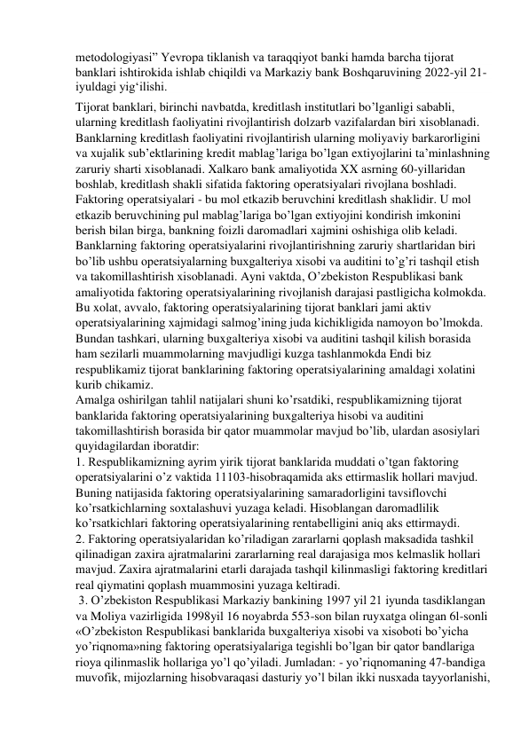 metodologiyasi” Yevropa tiklanish va taraqqiyot banki hamda barcha tijorat 
banklari ishtirokida ishlab chiqildi va Markaziy bank Boshqaruvining 2022-yil 21-
iyuldagi yig‘ilishi. 
Tijorat banklari, birinchi navbatda, kreditlash institutlari bo’lganligi sababli, 
ularning kreditlash faoliyatini rivojlantirish dolzarb vazifalardan biri xisoblanadi. 
Banklarning kreditlash faoliyatini rivojlantirish ularning moliyaviy barkarorligini 
va xujalik sub’ektlarining kredit mablag’lariga bo’lgan extiyojlarini ta’minlashning 
zaruriy sharti xisoblanadi. Xalkaro bank amaliyotida XX asrning 60-yillaridan 
boshlab, kreditlash shakli sifatida faktoring operatsiyalari rivojlana boshladi. 
Faktoring operatsiyalari - bu mol etkazib beruvchini kreditlash shaklidir. U mol 
etkazib beruvchining pul mablag’lariga bo’lgan extiyojini kondirish imkonini 
berish bilan birga, bankning foizli daromadlari xajmini oshishiga olib keladi. 
Banklarning faktoring operatsiyalarini rivojlantirishning zaruriy shartlaridan biri 
bo’lib ushbu operatsiyalarning buxgalteriya xisobi va auditini to’g’ri tashqil etish 
va takomillashtirish xisoblanadi. Ayni vaktda, O’zbekiston Respublikasi bank 
amaliyotida faktoring operatsiyalarining rivojlanish darajasi pastligicha kolmokda. 
Bu xolat, avvalo, faktoring operatsiyalarining tijorat banklari jami aktiv 
operatsiyalarining xajmidagi salmog’ining juda kichikligida namoyon bo’lmokda. 
Bundan tashkari, ularning buxgalteriya xisobi va auditini tashqil kilish borasida 
ham sezilarli muammolarning mavjudligi kuzga tashlanmokda Endi biz 
respublikamiz tijorat banklarining faktoring operatsiyalarining amaldagi xolatini 
kurib chikamiz. 
Amalga oshirilgan tahlil natijalari shuni ko’rsatdiki, respublikamizning tijorat 
banklarida faktoring operatsiyalarining buxgalteriya hisobi va auditini 
takomillashtirish borasida bir qator muammolar mavjud bo’lib, ulardan asosiylari 
quyidagilardan iboratdir:  
1. Respublikamizning ayrim yirik tijorat banklarida muddati o’tgan faktoring 
operatsiyalarini o’z vaktida 11103-hisobraqamida aks ettirmaslik hollari mavjud. 
Buning natijasida faktoring operatsiyalarining samaradorligini tavsiflovchi 
ko’rsatkichlarning soxtalashuvi yuzaga keladi. Hisoblangan daromadlilik 
ko’rsatkichlari faktoring operatsiyalarining rentabelligini aniq aks ettirmaydi. 
2. Faktoring operatsiyalaridan ko’riladigan zararlarni qoplash maksadida tashkil 
qilinadigan zaxira ajratmalarini zararlarning real darajasiga mos kelmaslik hollari 
mavjud. Zaxira ajratmalarini etarli darajada tashqil kilinmasligi faktoring kreditlari 
real qiymatini qoplash muammosini yuzaga keltiradi. 
 3. O’zbekiston Respublikasi Markaziy bankining 1997 yil 21 iyunda tasdiklangan 
va Moliya vazirligida 1998yil 16 noyabrda 553-son bilan ruyxatga olingan 6l-sonli 
«O’zbekiston Respublikasi banklarida buxgalteriya xisobi va xisoboti bo’yicha 
yo’riqnoma»ning faktoring operatsiyalariga tegishli bo’lgan bir qator bandlariga 
rioya qilinmaslik hollariga yo’l qo’yiladi. Jumladan: - yo’riqnomaning 47-bandiga 
muvofik, mijozlarning hisobvaraqasi dasturiy yo’l bilan ikki nusxada tayyorlanishi, 
