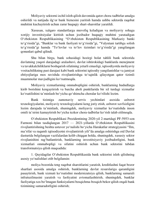 Moliyaviy sektorni izchil isloh qilish davomida qator chora-tadbirlar amalga 
oshirildi va natijada ilg‘or bank biznesini yuritish hamda ushbu sektorda raqobat 
muhitini kuchaytirish uchun zarur huquqiy shart-sharoitlar yaratildi. 
Xususan, xalqaro standartlarga muvofiq keladigan va moliyaviy sohaga 
xorijiy investitsiyalar kiritish uchun jozibador huquqiy muhitni yaratadigan 
O‘zbekiston Respublikasining “O‘zbekiston Respublikasining Markaziy banki 
to‘g‘risida”gi, “Banklar va bank faoliyati to‘g‘risida”gi, “Valyutani tartibga solish 
to‘g‘risida”gi hamda “To‘lovlar va to‘lov tizimlari to‘g‘risida”gi yangilangan 
qonunlari qabul qilindi. 
Shu bilan birga, bank sohasidagi hozirgi holat tahlili bank sektorida 
davlatning yuqori darajadagi aralashuvi, davlat ishtirokidagi banklarda menejment 
va tavakkalchiliklarni boshqarish sifatining yetarli emasligi, iqtisodiyotda moliyaviy 
vositachilikning past darajasi kabi bank sektorini iqtisodiy yangilanishlar va jamiyat 
ehtiyojlariga mos ravishda rivojlantirishga to‘sqinlik qilayotgan qator tizimli 
muammolar mavjudligini ko‘rsatmoqda. 
Moliyaviy xizmatlarning ommabopligini oshirish, banklarning hududlarga 
kirib borishini kengaytirish va barcha aholi punktlarida bir xil turdagi xizmatlar 
ko‘rsatilishini ta’minlash bo‘yicha qo‘shimcha choralar ko‘rilishi lozim. 
Bank 
tizimiga 
zamonaviy 
servis 
yechimlari 
asosida 
axborot 
texnologiyalarini, moliyaviy texnologiyalarni keng joriy etish, axborot xavfsizligini 
lozim darajada ta’minlash, shuningdek, moliyaviy xizmatlar ko‘rsatishda inson 
omili ta’sirini kamaytirish bo‘yicha tezkor chora-tadbirlar ko‘rish talab etilmoqda. 
O‘zbekiston Respublikasi Prezidentining 2020-yil 2-martdagi PF-5953-son 
Farmoni bilan tasdiqlangan 2017 — 2021-yillarda O‘zbekiston Respublikasini 
rivojlantirishning beshta ustuvor yo‘nalishi bo‘yicha Harakatlar strategiyasini “Ilm, 
ma’rifat va raqamli iqtisodiyotni rivojlantirish yili”da amalga oshirishga oid Davlat 
dasturida belgilangan vazifalardan kelib chiqqan holda, shuningdek, xususiy sektor 
rivojlanishini rag‘batlantirish, banklarning investitsiyaviy jozibadorligini, bank 
xizmatlari ommabopligi va sifatini oshirish uchun bank sektorini tubdan 
transformatsiya qilish maqsadida: 
1. Quyidagilar O‘zbekiston Respublikasida bank sektorini isloh qilishning 
asosiy yo‘nalishlari etib belgilansin: 
moliya bozorida teng raqobat sharoitlarini yaratish, kreditlashni faqat bozor 
shartlari asosida amalga oshirish, banklarning davlat resurslariga qaramligini 
pasaytirish, bank xizmati ko‘rsatishni modernizatsiya qilish, banklarning samarali 
infratuzilmasini yaratish va faoliyatini avtomatlashtirish, shuningdek, banklar 
faoliyatiga xos bo‘lmagan funksiyalarni bosqichma-bosqich bekor qilish orqali bank 
tizimining samaradorligini oshirish; 
