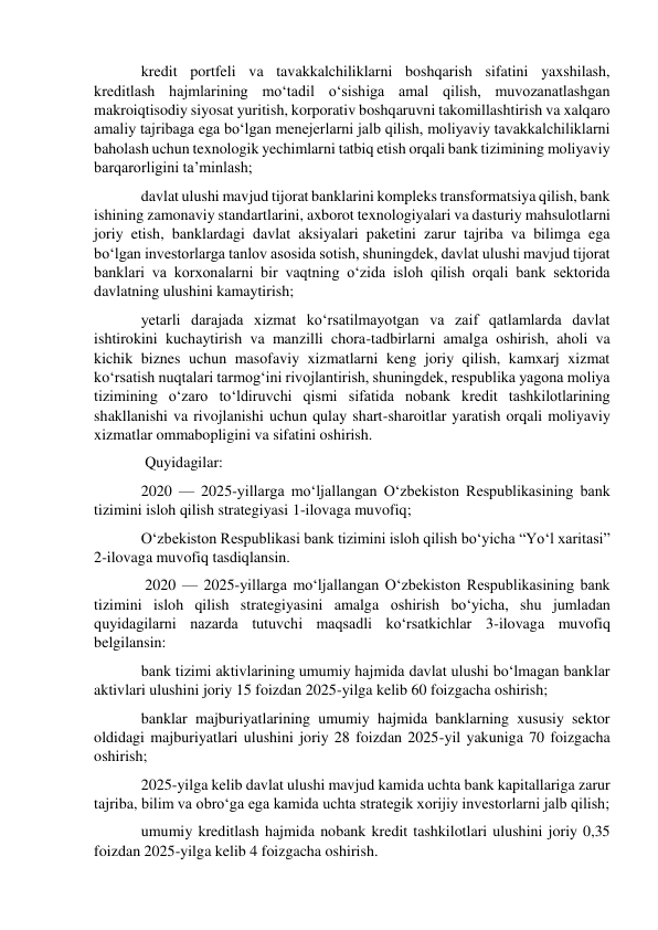 kredit portfeli va tavakkalchiliklarni boshqarish sifatini yaxshilash, 
kreditlash hajmlarining mo‘tadil o‘sishiga amal qilish, muvozanatlashgan 
makroiqtisodiy siyosat yuritish, korporativ boshqaruvni takomillashtirish va xalqaro 
amaliy tajribaga ega bo‘lgan menejerlarni jalb qilish, moliyaviy tavakkalchiliklarni 
baholash uchun texnologik yechimlarni tatbiq etish orqali bank tizimining moliyaviy 
barqarorligini ta’minlash; 
davlat ulushi mavjud tijorat banklarini kompleks transformatsiya qilish, bank 
ishining zamonaviy standartlarini, axborot texnologiyalari va dasturiy mahsulotlarni 
joriy etish, banklardagi davlat aksiyalari paketini zarur tajriba va bilimga ega 
bo‘lgan investorlarga tanlov asosida sotish, shuningdek, davlat ulushi mavjud tijorat 
banklari va korxonalarni bir vaqtning o‘zida isloh qilish orqali bank sektorida 
davlatning ulushini kamaytirish; 
yetarli darajada xizmat ko‘rsatilmayotgan va zaif qatlamlarda davlat 
ishtirokini kuchaytirish va manzilli chora-tadbirlarni amalga oshirish, aholi va 
kichik biznes uchun masofaviy xizmatlarni keng joriy qilish, kamxarj xizmat 
ko‘rsatish nuqtalari tarmog‘ini rivojlantirish, shuningdek, respublika yagona moliya 
tizimining o‘zaro to‘ldiruvchi qismi sifatida nobank kredit tashkilotlarining 
shakllanishi va rivojlanishi uchun qulay shart-sharoitlar yaratish orqali moliyaviy 
xizmatlar ommabopligini va sifatini oshirish. 
 Quyidagilar: 
2020 — 2025-yillarga mo‘ljallangan O‘zbekiston Respublikasining bank 
tizimini isloh qilish strategiyasi 1-ilovaga muvofiq; 
O‘zbekiston Respublikasi bank tizimini isloh qilish bo‘yicha “Yo‘l xaritasi” 
2-ilovaga muvofiq tasdiqlansin. 
 2020 — 2025-yillarga mo‘ljallangan O‘zbekiston Respublikasining bank 
tizimini isloh qilish strategiyasini amalga oshirish bo‘yicha, shu jumladan 
quyidagilarni nazarda tutuvchi maqsadli ko‘rsatkichlar 3-ilovaga muvofiq 
belgilansin: 
bank tizimi aktivlarining umumiy hajmida davlat ulushi bo‘lmagan banklar 
aktivlari ulushini joriy 15 foizdan 2025-yilga kelib 60 foizgacha oshirish; 
banklar majburiyatlarining umumiy hajmida banklarning xususiy sektor 
oldidagi majburiyatlari ulushini joriy 28 foizdan 2025-yil yakuniga 70 foizgacha 
oshirish; 
2025-yilga kelib davlat ulushi mavjud kamida uchta bank kapitallariga zarur 
tajriba, bilim va obro‘ga ega kamida uchta strategik xorijiy investorlarni jalb qilish; 
umumiy kreditlash hajmida nobank kredit tashkilotlari ulushini joriy 0,35 
foizdan 2025-yilga kelib 4 foizgacha oshirish. 
