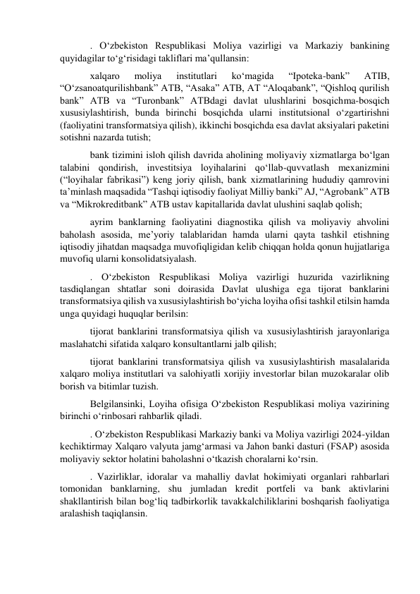 . O‘zbekiston Respublikasi Moliya vazirligi va Markaziy bankining 
quyidagilar to‘g‘risidagi takliflari ma’qullansin: 
xalqaro 
moliya 
institutlari 
ko‘magida 
“Ipoteka-bank” 
ATIB, 
“O‘zsanoatqurilishbank” ATB, “Asaka” ATB, AT “Aloqabank”, “Qishloq qurilish 
bank” ATB va “Turonbank” ATBdagi davlat ulushlarini bosqichma-bosqich 
xususiylashtirish, bunda birinchi bosqichda ularni institutsional o‘zgartirishni 
(faoliyatini transformatsiya qilish), ikkinchi bosqichda esa davlat aksiyalari paketini 
sotishni nazarda tutish; 
bank tizimini isloh qilish davrida aholining moliyaviy xizmatlarga bo‘lgan 
talabini qondirish, investitsiya loyihalarini qo‘llab-quvvatlash mexanizmini 
(“loyihalar fabrikasi”) keng joriy qilish, bank xizmatlarining hududiy qamrovini 
ta’minlash maqsadida “Tashqi iqtisodiy faoliyat Milliy banki” AJ, “Agrobank” ATB 
va “Mikrokreditbank” ATB ustav kapitallarida davlat ulushini saqlab qolish; 
ayrim banklarning faoliyatini diagnostika qilish va moliyaviy ahvolini 
baholash asosida, me’yoriy talablaridan hamda ularni qayta tashkil etishning 
iqtisodiy jihatdan maqsadga muvofiqligidan kelib chiqqan holda qonun hujjatlariga 
muvofiq ularni konsolidatsiyalash. 
. O‘zbekiston Respublikasi Moliya vazirligi huzurida vazirlikning 
tasdiqlangan shtatlar soni doirasida Davlat ulushiga ega tijorat banklarini 
transformatsiya qilish va xususiylashtirish bo‘yicha loyiha ofisi tashkil etilsin hamda 
unga quyidagi huquqlar berilsin: 
tijorat banklarini transformatsiya qilish va xususiylashtirish jarayonlariga 
maslahatchi sifatida xalqaro konsultantlarni jalb qilish; 
tijorat banklarini transformatsiya qilish va xususiylashtirish masalalarida 
xalqaro moliya institutlari va salohiyatli xorijiy investorlar bilan muzokaralar olib 
borish va bitimlar tuzish. 
Belgilansinki, Loyiha ofisiga O‘zbekiston Respublikasi moliya vazirining 
birinchi o‘rinbosari rahbarlik qiladi. 
. O‘zbekiston Respublikasi Markaziy banki va Moliya vazirligi 2024-yildan 
kechiktirmay Xalqaro valyuta jamg‘armasi va Jahon banki dasturi (FSAP) asosida 
moliyaviy sektor holatini baholashni o‘tkazish choralarni ko‘rsin. 
. Vazirliklar, idoralar va mahalliy davlat hokimiyati organlari rahbarlari 
tomonidan banklarning, shu jumladan kredit portfeli va bank aktivlarini 
shakllantirish bilan bog‘liq tadbirkorlik tavakkalchiliklarini boshqarish faoliyatiga 
aralashish taqiqlansin. 
