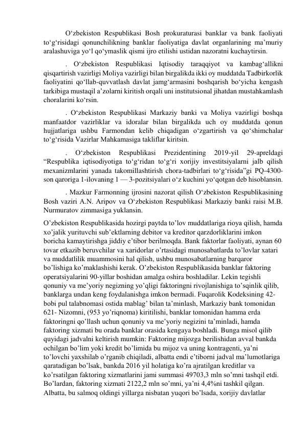 O‘zbekiston Respublikasi Bosh prokuraturasi banklar va bank faoliyati 
to‘g‘risidagi qonunchilikning banklar faoliyatiga davlat organlarining ma’muriy 
aralashuviga yo‘l qo‘ymaslik qismi ijro etilishi ustidan nazoratni kuchaytirsin. 
. O‘zbekiston Respublikasi Iqtisodiy taraqqiyot va kambag‘allikni 
qisqartirish vazirligi Moliya vazirligi bilan birgalikda ikki oy muddatda Tadbirkorlik 
faoliyatini qo‘llab-quvvatlash davlat jamg‘armasini boshqarish bo‘yicha kengash 
tarkibiga mustaqil a’zolarni kiritish orqali uni institutsional jihatdan mustahkamlash 
choralarini ko‘rsin. 
. O‘zbekiston Respublikasi Markaziy banki va Moliya vazirligi boshqa 
manfaatdor vazirliklar va idoralar bilan birgalikda uch oy muddatda qonun 
hujjatlariga ushbu Farmondan kelib chiqadigan o‘zgartirish va qo‘shimchalar 
to‘g‘risida Vazirlar Mahkamasiga takliflar kiritsin. 
. 
O‘zbekiston 
Respublikasi 
Prezidentining 
2019-yil 
29-apreldagi 
“Respublika iqtisodiyotiga to‘g‘ridan to‘g‘ri xorijiy investitsiyalarni jalb qilish 
mexanizmlarini yanada takomillashtirish chora-tadbirlari to‘g‘risida”gi PQ-4300-
son qaroriga 1-ilovaning 1 — 3-pozitsiyalari o‘z kuchini yo‘qotgan deb hisoblansin. 
. Mazkur Farmonning ijrosini nazorat qilish O‘zbekiston Respublikasining 
Bosh vaziri A.N. Aripov va O‘zbekiston Respublikasi Markaziy banki raisi M.B. 
Nurmuratov zimmasiga yuklansin. 
O’zbekiston Respublikasida hozirgi paytda to’lov muddatlariga rioya qilish, hamda 
xo’jalik yurituvchi sub’ektlarning debitor va kreditor qarzdorliklarini imkon 
boricha kamaytirishga jiddiy e’tibor berilmoqda. Bank faktorlar faoliyati, aynan 60 
tovar etkazib beruvchilar va xaridorlar o’rtasidagi munosabatlarda to’lovlar xatari 
va muddatlilik muammosini hal qilish, ushbu munosabatlarning barqaror 
bo’lishiga ko’maklashishi kerak. O’zbekiston Respublikasida banklar faktoring 
operatsiyalarini 90-yillar boshidan amalga oshira boshladilar. Lekin tegishli 
qonuniy va me’yoriy negizning yo’qligi faktoringni rivojlanishiga to’sqinlik qilib, 
banklarga undan keng foydalanishga imkon bermadi. Fuqarolik Kodeksining 42-
bobi pul talabnomasi ostida mablag’ bilan ta’minlash, Markaziy bank tomonidan 
621- Nizomni, (953 yo’riqnoma) kiritilishi, banklar tomonidan hamma erda 
faktoringni qo’llash uchun qonuniy va me’yoriy negizini ta’minladi, hamda 
faktoring xizmati bu orada banklar orasida kengaya boshladi. Bunga misol qilib 
quyidagi jadvalni keltirish mumkin: Faktoring mijozga berilishidan avval bankda 
ochilgan bo’lim yoki kredit bo’limida bu mijoz va uning kontragenti, ya’ni 
to’lovchi yaxshilab o’rganib chiqiladi, albatta endi e’tiborni jadval ma’lumotlariga 
qaratadigan bo’lsak, bankda 2016 yil holatiga ko’ra ajratilgan kreditlar va 
ko’rsatilgan faktoring xizmatlarini jami summasi 49703,3 mln so’mni tashqil etdi. 
Bo’lardan, faktoring xizmati 2122,2 mln so’mni, ya’ni 4,4%ni tashkil qilgan. 
Albatta, bu salmoq oldingi yillarga nisbatan yuqori bo’lsada, xorijiy davlatlar 
