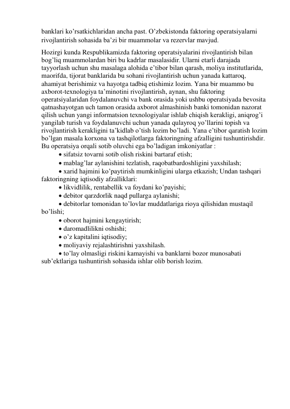 banklari ko’rsatkichlaridan ancha past. O’zbekistonda faktoring operatsiyalarni 
rivojlantirish sohasida ba’zi bir muammolar va rezervlar mavjud. 
Hozirgi kunda Respublikamizda faktoring operatsiyalarini rivojlantirish bilan 
bog’liq muammolardan biri bu kadrlar masalasidir. Ularni etarli darajada 
tayyorlash uchun shu masalaga alohida e’tibor bilan qarash, moliya institutlarida, 
maorifda, tijorat banklarida bu sohani rivojlantirish uchun yanada kattaroq, 
ahamiyat berishimiz va hayotga tadbiq etishimiz lozim. Yana bir muammo bu 
axborot-texnologiya ta’minotini rivojlantirish, aynan, shu faktoring 
operatsiyalaridan foydalanuvchi va bank orasida yoki ushbu operatsiyada bevosita 
qatnashayotgan uch tamon orasida axborot almashinish banki tomonidan nazorat 
qilish uchun yangi informatsion texnologiyalar ishlab chiqish kerakligi, aniqrog’i 
yangilab turish va foydalanuvchi uchun yanada qulayroq yo’llarini topish va 
rivojlantirish kerakligini ta’kidlab o’tish lozim bo’ladi. Yana e’tibor qaratish lozim 
bo’lgan masala korxona va tashqilotlarga faktoringning afzalligini tushuntirishdir. 
Bu operatsiya orqali sotib oluvchi ega bo’ladigan imkoniyatlar :  
 sifatsiz tovarni sotib olish riskini bartaraf etish; 
 mablag’lar aylanishini tezlatish, raqobatbardoshligini yaxshilash;  
 xarid hajmini ko’paytirish mumkinligini ularga etkazish; Undan tashqari 
faktoringning iqtisodiy afzalliklari:  
 likvidlilik, rentabellik va foydani ko’payishi;  
 debitor qarzdorlik naqd pullarga aylanishi;  
 debitorlar tomonidan to’lovlar muddatlariga rioya qilishidan mustaqil 
bo’lishi;  
 oborot hajmini kengaytirish;  
 daromadlilikni oshishi;  
 o’z kapitalini iqtisodiy;  
 moliyaviy rejalashtirishni yaxshilash.  
 to’lay olmasligi riskini kamayishi va banklarni bozor munosabati 
sub’ektlariga tushuntirish sohasida ishlar olib borish lozim.  
 
 
 
 
 
 
 
 
 
 
 
 
 
 
