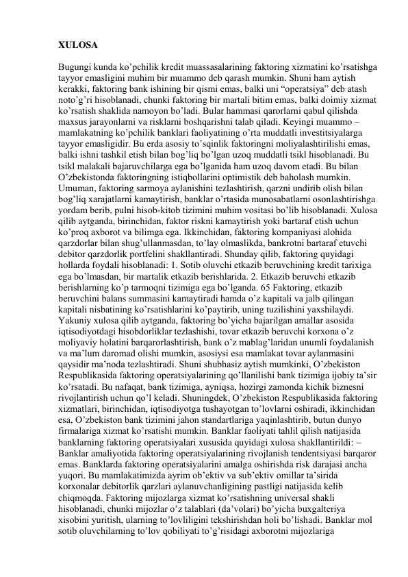 XULOSA 
 
Bugungi kunda ko’pchilik kredit muassasalarining faktoring xizmatini ko’rsatishga 
tayyor emasligini muhim bir muammo deb qarash mumkin. Shuni ham aytish 
kerakki, faktoring bank ishining bir qismi emas, balki uni “operatsiya” deb atash 
noto’g’ri hisoblanadi, chunki faktoring bir martali bitim emas, balki doimiy xizmat 
ko’rsatish shaklida namoyon bo’ladi. Bular hammasi qarorlarni qabul qilishda 
maxsus jarayonlarni va risklarni boshqarishni talab qiladi. Keyingi muammo – 
mamlakatning ko’pchilik banklari faoliyatining o’rta muddatli investitsiyalarga 
tayyor emasligidir. Bu erda asosiy to’sqinlik faktoringni moliyalashtirilishi emas, 
balki ishni tashkil etish bilan bog’liq bo’lgan uzoq muddatli tsikl hisoblanadi. Bu 
tsikl malakali bajaruvchilarga ega bo’lganida ham uzoq davom etadi. Bu bilan 
O’zbekistonda faktoringning istiqbollarini optimistik deb baholash mumkin. 
Umuman, faktoring sarmoya aylanishini tezlashtirish, qarzni undirib olish bilan 
bog’liq xarajatlarni kamaytirish, banklar o’rtasida munosabatlarni osonlashtirishga 
yordam berib, pulni hisob-kitob tizimini muhim vositasi bo’lib hisoblanadi. Xulosa 
qilib aytganda, birinchidan, faktor riskni kamaytirish yoki bartaraf etish uchun 
ko’proq axborot va bilimga ega. Ikkinchidan, faktoring kompaniyasi alohida 
qarzdorlar bilan shug’ullanmasdan, to’lay olmaslikda, bankrotni bartaraf etuvchi 
debitor qarzdorlik portfelini shakllantiradi. Shunday qilib, faktoring quyidagi 
hollarda foydali hisoblanadi: 1. Sotib oluvchi etkazib beruvchining kredit tarixiga 
ega bo’lmasdan, bir martalik etkazib berishlarida. 2. Etkazib beruvchi etkazib 
berishlarning ko’p tarmoqni tizimiga ega bo’lganda. 65 Faktoring, etkazib 
beruvchini balans summasini kamaytiradi hamda o’z kapitali va jalb qilingan 
kapitali nisbatining ko’rsatishlarini ko’paytirib, uning tuzilishini yaxshilaydi. 
Yakuniy xulosa qilib aytganda, faktoring bo’yicha bajarilgan amallar asosida 
iqtisodiyotdagi hisobdorliklar tezlashishi, tovar etkazib beruvchi korxona o’z 
moliyaviy holatini barqarorlashtirish, bank o’z mablag’laridan unumli foydalanish 
va ma’lum daromad olishi mumkin, asosiysi esa mamlakat tovar aylanmasini 
qaysidir ma’noda tezlashtiradi. Shuni shubhasiz aytish mumkinki, O’zbekiston 
Respublikasida faktoring operatsiyalarining qo’llanilishi bank tizimiga ijobiy ta’sir 
ko’rsatadi. Bu nafaqat, bank tizimiga, ayniqsa, hozirgi zamonda kichik biznesni 
rivojlantirish uchun qo’l keladi. Shuningdek, O’zbekiston Respublikasida faktoring 
xizmatlari, birinchidan, iqtisodiyotga tushayotgan to’lovlarni oshiradi, ikkinchidan 
esa, O’zbekiston bank tizimini jahon standartlariga yaqinlashtirib, butun dunyo 
firmalariga xizmat ko’rsatishi mumkin. Banklar faoliyati tahlil qilish natijasida 
banklarning faktoring operatsiyalari xususida quyidagi xulosa shakllantirildi:  
Banklar amaliyotida faktoring operatsiyalarining rivojlanish tendentsiyasi barqaror 
emas. Banklarda faktoring operatsiyalarini amalga oshirishda risk darajasi ancha 
yuqori. Bu mamlakatimizda ayrim ob’ektiv va sub’ektiv omillar ta’sirida 
korxonalar debitorlik qarzlari aylanuvchanligining pastligi natijasida kelib 
chiqmoqda. Faktoring mijozlarga xizmat ko’rsatishning universal shakli 
hisoblanadi, chunki mijozlar o’z talablari (da’volari) bo’yicha buxgalteriya 
xisobini yuritish, ularning to’lovliligini tekshirishdan holi bo’lishadi. Banklar mol 
sotib oluvchilarning to’lov qobiliyati to’g’risidagi axborotni mijozlariga 
