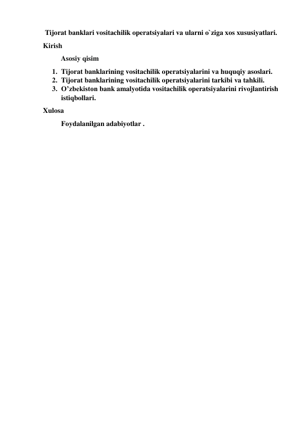 Tijorat banklari vositachilik operatsiyalari va ularni o`ziga xos xususiyatlari. 
Kirish 
         Asosiy qisim 
1. Tijorat banklarining vositachilik operatsiyalarini va huquqiy asoslari.  
2. Tijorat banklarining vositachilik operatsiyalarini tarkibi va tahkili. 
3. O’zbekiston bank amalyotida vositachilik operatsiyalarini rivojlantirish 
istiqbollari. 
Xulosa 
Foydalanilgan adabiyotlar . 
 
 
 
 
 
 
 
 
 
 
 
 
 
 
 
 
 
 
 
 
 
 
 
 
 
 
 
 
 
 
