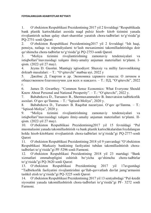 FOYDALANILGAN ADABIYOTLAR RO’YXATI 
 
1. 
O‘zbekiston Respublikasi Prezidentining 2017 yil 2 fevraldagi “Respublikada 
bank plastik kartochkalari asosida naqd pulsiz hisob- kitob tizimini yanada 
rivojlantirish uchun qulay shart-sharoitlar yaratish chora-tadbirlari to‘g‘risida”gi 
PQ-2751-sonli Qarori 
2. 
O‘zbekiston Respublikasi Prezidentining2017 yil 2 fevraldagi “Ish haqi, 
pensiya, nafaqa va stipendiyalarni to‘lash mexanizmini takomillashtirishga doir 
qo‘shimcha chora-tadbirlar to‘g‘risida”gi PQ-2753-sonli Qarori 
3. 
“Moliya 
tizimini 
rivojlantirishning 
zamonaviy 
tendensiyalari 
va 
istiqbollari”mavzusidagi xalqaro ilmiy-amaliy anjuman materiallari to‘plami. I-
qism. (2022-yil 27 may). 
4. 
Jeyms D. Guortni. Mantiqiy iqtisodiyot: Shaxsiy va milliy farovonlikning 
dolzarb masalalari: – T.: “O‘qituvchi” matbaa uyi, 2022 y 
5. 
Джеймс Д. Гвартни и др. Экономика здравого смысла: О личном и 
общественном благополучии для всех и каждого. – Т.: ПД, “O‘qituvchi”, 2022 
г. 
6. 
James D. Gwarthey. “Common Sense Economics: What Everyone Should 
Know About Personal and National Prosperity”. – Т.: “O‘qituvchi”, 2022 y. 
7. 
Bababekova D., Tursunov B., Shermuxammedov B. Innovatsion tadbirkorlik 
asoslari. O‘quv qo‘llanma. – T.: “Iqtisod-Moliya”, 2020 y. 
8. 
Bababekova D., Tursunov B. Raqobat nazariyasi. O‘quv qo‘llanma. – T.: 
“Iqtisod-Moliya”, 2020 y. 
9. 
“Moliya 
tizimini 
rivojlantirishning 
zamonaviy 
tendensiyalari 
va 
istiqbollari”mavzusidagi xalqaro ilmiy-amaliy anjuman materiallari to‘plami. II-
qism. (2022-yil 27 may). 
10. 
O‘zbekiston Respublikasi Prezidentining2017 yil 15 fevraldagi “Pul 
muomalasini yanada takomillashtirish va bank plastik kartochkalaridan foydalangan 
holda hisob-kitoblarni rivojlantirish chora-tadbirlari to‘g‘risida”gi PQ-2777-sonli 
Qarori 
11. 
O‘zbekiston Respublikasi Prezidentining 2018 yil 9 yanvardagi “O‘zbekiston 
Respublikasi Markaziy bankining faoliyatini tubdan takomillashtirish chora-
tadbirlari to‘g‘risida”gi PF-5296 sonli Farmoni. 
12. 
O‘zbekiston Respublikasi Prezidentining 2018 yil 23 martdagi “Bank 
xizmatlari 
ommabopligini 
oshirish 
bo‘yicha 
qo‘shimcha 
chora-tadbirlar 
to‘g‘risida”gi PQ-3620 sonli Qarori 
13. 
O‘zbekiston 
Respublikasi 
Prezidentining 
2017 
yil 
17avgustdagi 
“Tadbirkorlik faoliyatini rivojlantirishni qo‘llab-quvvatlash davlat jamg‘armasini 
tashkil etish to‘g‘risida”gi PQ-3225 sonli Qarori 
14. 
O‘zbekiston Respublikasi Prezidentining 2017 yil 13 sentyabrdagi “Pul-kredit 
siyosatini yanada takomillashtirish chora-tadbirlari to‘g‘risida”gi PF- 3272 sonli 
Farmoni. 
