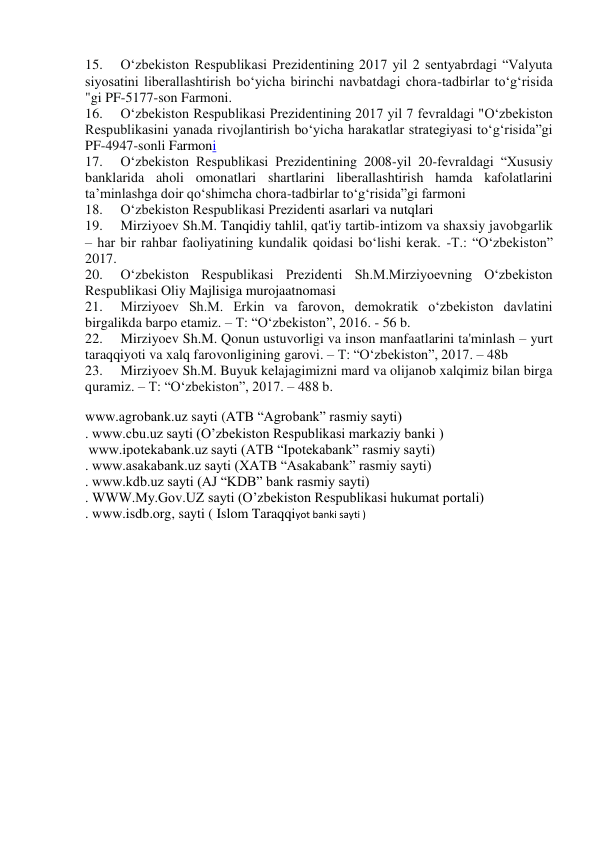 15. 
O‘zbekiston Respublikasi Prezidentining 2017 yil 2 sentyabrdagi “Valyuta 
siyosatini liberallashtirish bo‘yicha birinchi navbatdagi chora-tadbirlar to‘g‘risida 
"gi PF-5177-son Farmoni. 
16. 
O‘zbekiston Respublikasi Prezidentining 2017 yil 7 fevraldagi "O‘zbekiston 
Respublikasini yanada rivojlantirish bo‘yicha harakatlar strategiyasi to‘g‘risida”gi 
PF-4947-sonli Farmoni 
17. 
O‘zbekiston Respublikasi Prezidentining 2008-yil 20-fevraldagi “Xususiy 
banklarida aholi omonatlari shartlarini liberallashtirish hamda kafolatlarini 
ta’minlashga doir qo‘shimcha chora-tadbirlar to‘g‘risida”gi farmoni 
18. 
O‘zbekiston Respublikasi Prezidenti asarlari va nutqlari 
19. 
Mirziyoev Sh.M. Tanqidiy tahlil, qat'iy tartib-intizom va shaxsiy javobgarlik 
– har bir rahbar faoliyatining kundalik qoidasi bo‘lishi kerak. -T.: “O‘zbekiston” 
2017. 
20. 
O‘zbekiston Respublikasi Prezidenti Sh.M.Mirziyoevning O‘zbekiston 
Respublikasi Oliy Majlisiga murojaatnomasi 
21. 
Mirziyoev Sh.M. Erkin va farovon, demokratik o‘zbekiston davlatini 
birgalikda barpo etamiz. – T: “O‘zbekiston”, 2016. - 56 b. 
22. 
Mirziyoev Sh.M. Qonun ustuvorligi va inson manfaatlarini ta'minlash – yurt 
taraqqiyoti va xalq farovonligining garovi. – T: “O‘zbekiston”, 2017. – 48b 
23. 
Mirziyoev Sh.M. Buyuk kelajagimizni mard va olijanob xalqimiz bilan birga 
quramiz. – T: “O‘zbekiston”, 2017. – 488 b. 
www.agrobank.uz sayti (ATB “Agrobank” rasmiy sayti)  
. www.cbu.uz sayti (O’zbekiston Respublikasi markaziy banki )  
 www.ipotekabank.uz sayti (ATB “Ipotekabank” rasmiy sayti)  
. www.asakabank.uz sayti (XATB “Asakabank” rasmiy sayti)  
. www.kdb.uz sayti (AJ “KDB” bank rasmiy sayti)  
. WWW.My.Gov.UZ sayti (O’zbekiston Respublikasi hukumat portali)  
. www.isdb.org, sayti ( Islom Taraqqiyot banki sayti ) 
