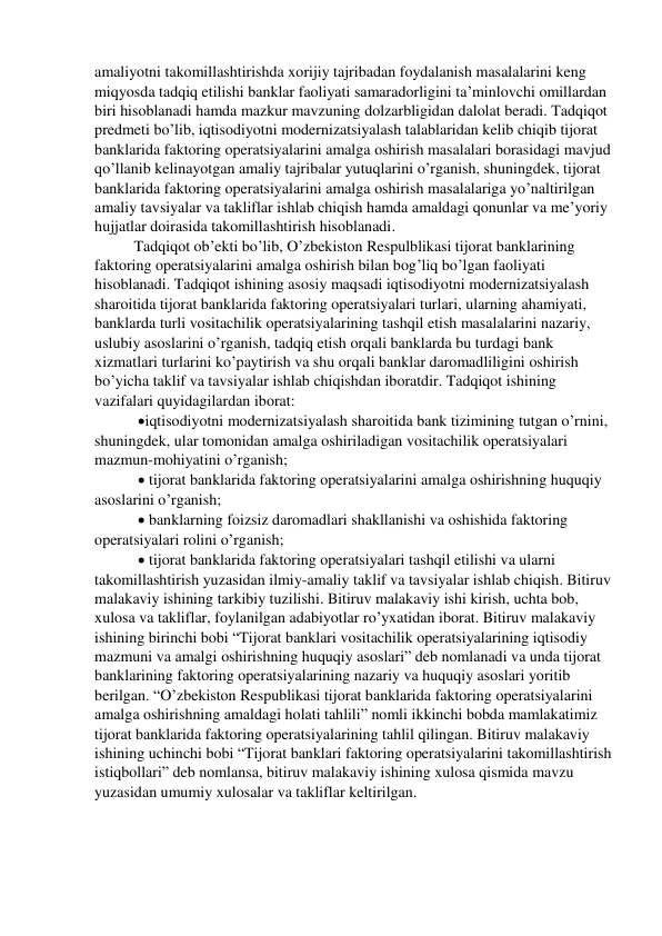 amaliyotni takomillashtirishda xorijiy tajribadan foydalanish masalalarini keng 
miqyosda tadqiq etilishi banklar faoliyati samaradorligini ta’minlovchi omillardan 
biri hisoblanadi hamda mazkur mavzuning dolzarbligidan dalolat beradi. Tadqiqot 
predmeti bo’lib, iqtisodiyotni modernizatsiyalash talablaridan kelib chiqib tijorat 
banklarida faktoring operatsiyalarini amalga oshirish masalalari borasidagi mavjud 
qo’llanib kelinayotgan amaliy tajribalar yutuqlarini o’rganish, shuningdek, tijorat 
banklarida faktoring operatsiyalarini amalga oshirish masalalariga yo’naltirilgan 
amaliy tavsiyalar va takliflar ishlab chiqish hamda amaldagi qonunlar va me’yoriy 
hujjatlar doirasida takomillashtirish hisoblanadi. 
Tadqiqot ob’ekti bo’lib, O’zbekiston Respulblikasi tijorat banklarining 
faktoring operatsiyalarini amalga oshirish bilan bog’liq bo’lgan faoliyati 
hisoblanadi. Tadqiqot ishining asosiy maqsadi iqtisodiyotni modernizatsiyalash 
sharoitida tijorat banklarida faktoring operatsiyalari turlari, ularning ahamiyati, 
banklarda turli vositachilik operatsiyalarining tashqil etish masalalarini nazariy, 
uslubiy asoslarini o’rganish, tadqiq etish orqali banklarda bu turdagi bank 
xizmatlari turlarini ko’paytirish va shu orqali banklar daromadliligini oshirish 
bo’yicha taklif va tavsiyalar ishlab chiqishdan iboratdir. Tadqiqot ishining 
vazifalari quyidagilardan iborat: 
 iqtisodiyotni modernizatsiyalash sharoitida bank tizimining tutgan o’rnini, 
shuningdek, ular tomonidan amalga oshiriladigan vositachilik operatsiyalari 
mazmun-mohiyatini o’rganish; 
  tijorat banklarida faktoring operatsiyalarini amalga oshirishning huquqiy 
asoslarini o’rganish; 
  banklarning foizsiz daromadlari shakllanishi va oshishida faktoring 
operatsiyalari rolini o’rganish; 
  tijorat banklarida faktoring operatsiyalari tashqil etilishi va ularni 
takomillashtirish yuzasidan ilmiy-amaliy taklif va tavsiyalar ishlab chiqish. Bitiruv 
malakaviy ishining tarkibiy tuzilishi. Bitiruv malakaviy ishi kirish, uchta bob, 
xulosa va takliflar, foylanilgan adabiyotlar ro’yxatidan iborat. Bitiruv malakaviy 
ishining birinchi bobi “Tijorat banklari vositachilik operatsiyalarining iqtisodiy 
mazmuni va amalgi oshirishning huquqiy asoslari” deb nomlanadi va unda tijorat 
banklarining faktoring operatsiyalarining nazariy va huquqiy asoslari yoritib 
berilgan. “O’zbekiston Respublikasi tijorat banklarida faktoring operatsiyalarini 
amalga oshirishning amaldagi holati tahlili” nomli ikkinchi bobda mamlakatimiz 
tijorat banklarida faktoring operatsiyalarining tahlil qilingan. Bitiruv malakaviy 
ishining uchinchi bobi “Tijorat banklari faktoring operatsiyalarini takomillashtirish 
istiqbollari” deb nomlansa, bitiruv malakaviy ishining xulosa qismida mavzu 
yuzasidan umumiy xulosalar va takliflar keltirilgan. 
 
 
 
