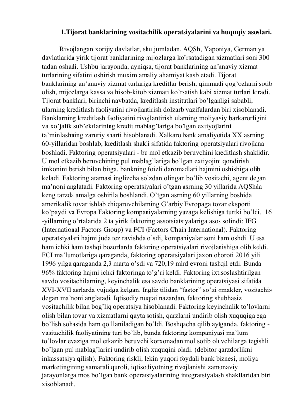 1.Tijorat banklarining vositachilik operatsiyalarini va huquqiy asoslari. 
 
Rivojlangan xorijiy davlatlar, shu jumladan, AQSh, Yaponiya, Germaniya 
davlatlarida yirik tijorat banklarining mijozlarga ko’rsatadigan xizmatlari soni 300 
tadan oshadi. Ushbu jarayonda, ayniqsa, tijorat banklarining an’anaviy xizmat 
turlarining sifatini oshirish muxim amaliy ahamiyat kasb etadi. Tijorat 
banklarining an’anaviy xizmat turlariga kreditlar berish, qimmatli qog’ozlarni sotib 
olish, mijozlarga kassa va hisob-kitob xizmati ko’rsatish kabi xizmat turlari kiradi. 
Tijorat banklari, birinchi navbatda, kreditlash institutlari bo’lganligi sababli, 
ularning kreditlash faoliyatini rivojlantirish dolzarb vazifalardan biri xisoblanadi. 
Banklarning kreditlash faoliyatini rivojlantirish ularning moliyaviy barkarorligini 
va xo’jalik sub’ektlarining kredit mablag’lariga bo’lgan extiyojlarini 
ta’minlashning zaruriy sharti hisoblanadi. Xalkaro bank amaliyotida XX asrning 
60-yillaridan boshlab, kreditlash shakli sifatida faktoring operatsiyalari rivojlana 
boshladi. Faktoring operatsiyalari - bu mol etkazib beruvchini kreditlash shaklidir. 
U mol etkazib beruvchining pul mablag’lariga bo’lgan extiyojini qondirish 
imkonini berish bilan birga, bankning foizli daromadlari hajmini oshishiga olib 
keladi. Faktoring atamasi inglizcha so’zdan olingan bo’lib vositachi, agent degan 
ma’noni anglatadi. Faktoring operatsiyalari o’tgan asrning 30 yillarida AQShda 
keng tarzda amalga oshirila boshlandi. O’tgan asrning 60 yillarning boshida 
amerikalik tovar ishlab chiqaruvchilarning G’arbiy Evropaga tovar eksporti 
ko’paydi va Evropa Faktoring kompaniyalarning yuzaga kelishiga turtki bo’ldi.  16 
-yillarning o’rtalarida 2 ta yirik faktoring assotsiatsiyalariga asos solindi: IFG 
(International Factors Group) va FCI (Factors Chain International). Faktoring 
operatsiyalari hajmi juda tez ravishda o’sdi, kompaniyalar soni ham oshdi. U esa 
ham ichki ham tashqi bozorlarda faktoring operatsiyalari rivojlanishiga olib keldi. 
FCI ma’lumotlariga qaraganda, faktoring operatsiyalari jaxon oboroti 2016 yili 
1996 yilga qaraganda 2,3 marta o’sdi va 720,19 mlrd evroni tashqil etdi. Bunda 
96% faktoring hajmi ichki faktoringa to’g’ri keldi. Faktoring ixtisoslashtirilgan 
savdo vositachilarning, keyinchalik esa savdo banklarining operatsiyasi sifatida 
XVI-XVII asrlarda vujudga kelgan. Ingliz tilidan “fastor” so’zi «makler, vositachi» 
degan ma’noni anglatadi. Iqtisodiy nuqtai nazardan, faktoring shubhasiz 
vositachilik bilan bog’liq operatsiya hisoblanadi. Faktoring keyinchalik to’lovlarni 
olish bilan tovar va xizmatlarni qayta sotish, qarzlarni undirib olish xuquqiga ega 
bo’lish sohasida ham qo’llaniladigan bo’ldi. Boshqacha qilib aytganda, faktoring - 
vasitachilik faoliyatining turi bo’lib, bunda faktoring kompaniyasi ma’lum 
to’lovlar evaziga mol etkazib beruvchi korxonadan mol sotib oluvchilarga tegishli 
bo’lgan pul mablag’larini undirib olish xuquqini oladi. (debitor qarzdorlikni 
inkassatsiya qilish). Faktoring riskli, lekin yuqori foydali bank biznesi, moliya 
marketingining samarali quroli, iqtisodiyotning rivojlanishi zamonaviy 
jarayonlarga mos bo’lgan bank operatsiyalarining integratsiyalash shakllaridan biri 
xisoblanadi. 
