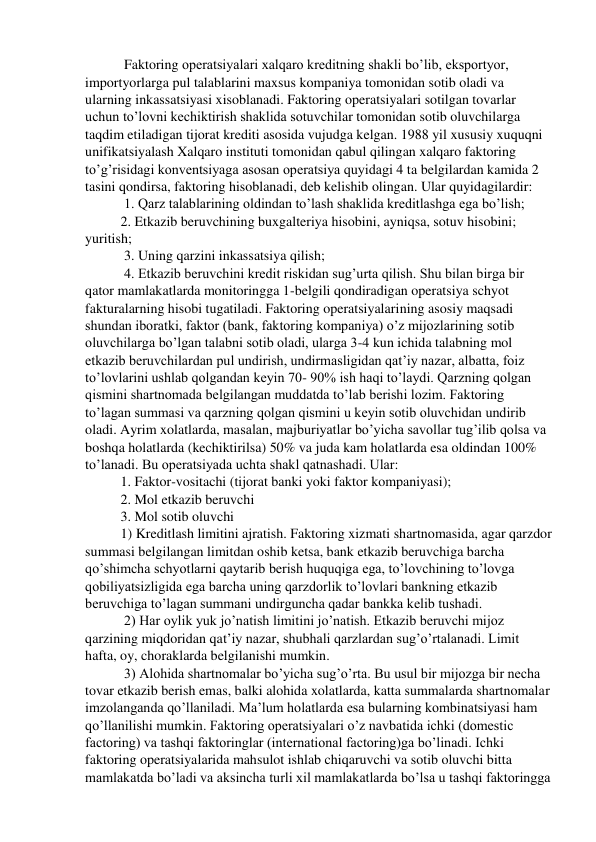  Faktoring operatsiyalari xalqaro kreditning shakli bo’lib, eksportyor, 
importyorlarga pul talablarini maxsus kompaniya tomonidan sotib oladi va 
ularning inkassatsiyasi xisoblanadi. Faktoring operatsiyalari sotilgan tovarlar 
uchun to’lovni kechiktirish shaklida sotuvchilar tomonidan sotib oluvchilarga 
taqdim etiladigan tijorat krediti asosida vujudga kelgan. 1988 yil xususiy xuquqni 
unifikatsiyalash Xalqaro instituti tomonidan qabul qilingan xalqaro faktoring 
to’g’risidagi konventsiyaga asosan operatsiya quyidagi 4 ta belgilardan kamida 2 
tasini qondirsa, faktoring hisoblanadi, deb kelishib olingan. Ular quyidagilardir:  
 1. Qarz talablarining oldindan to’lash shaklida kreditlashga ega bo’lish;  
2. Etkazib beruvchining buxgalteriya hisobini, ayniqsa, sotuv hisobini; 
yuritish; 
 3. Uning qarzini inkassatsiya qilish; 
 4. Etkazib beruvchini kredit riskidan sug’urta qilish. Shu bilan birga bir 
qator mamlakatlarda monitoringga 1-belgili qondiradigan operatsiya schyot 
fakturalarning hisobi tugatiladi. Faktoring operatsiyalarining asosiy maqsadi 
shundan iboratki, faktor (bank, faktoring kompaniya) o’z mijozlarining sotib 
oluvchilarga bo’lgan talabni sotib oladi, ularga 3-4 kun ichida talabning mol 
etkazib beruvchilardan pul undirish, undirmasligidan qat’iy nazar, albatta, foiz 
to’lovlarini ushlab qolgandan keyin 70- 90% ish haqi to’laydi. Qarzning qolgan 
qismini shartnomada belgilangan muddatda to’lab berishi lozim. Faktoring 
to’lagan summasi va qarzning qolgan qismini u keyin sotib oluvchidan undirib 
oladi. Ayrim xolatlarda, masalan, majburiyatlar bo’yicha savollar tug’ilib qolsa va 
boshqa holatlarda (kechiktirilsa) 50% va juda kam holatlarda esa oldindan 100% 
to’lanadi. Bu operatsiyada uchta shakl qatnashadi. Ular:  
1. Faktor-vositachi (tijorat banki yoki faktor kompaniyasi);  
2. Mol etkazib beruvchi  
3. Mol sotib oluvchi  
1) Kreditlash limitini ajratish. Faktoring xizmati shartnomasida, agar qarzdor 
summasi belgilangan limitdan oshib ketsa, bank etkazib beruvchiga barcha 
qo’shimcha schyotlarni qaytarib berish huquqiga ega, to’lovchining to’lovga 
qobiliyatsizligida ega barcha uning qarzdorlik to’lovlari bankning etkazib 
beruvchiga to’lagan summani undirguncha qadar bankka kelib tushadi. 
 2) Har oylik yuk jo’natish limitini jo’natish. Etkazib beruvchi mijoz 
qarzining miqdoridan qat’iy nazar, shubhali qarzlardan sug’o’rtalanadi. Limit 
hafta, oy, choraklarda belgilanishi mumkin.  
 3) Alohida shartnomalar bo’yicha sug’o’rta. Bu usul bir mijozga bir necha 
tovar etkazib berish emas, balki alohida xolatlarda, katta summalarda shartnomalar 
imzolanganda qo’llaniladi. Ma’lum holatlarda esa bularning kombinatsiyasi ham 
qo’llanilishi mumkin. Faktoring operatsiyalari o’z navbatida ichki (domestic 
factoring) va tashqi faktoringlar (international factoring)ga bo’linadi. Ichki 
faktoring operatsiyalarida mahsulot ishlab chiqaruvchi va sotib oluvchi bitta 
mamlakatda bo’ladi va aksincha turli xil mamlakatlarda bo’lsa u tashqi faktoringga 
