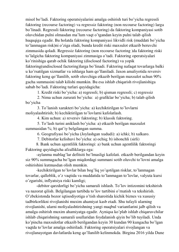 misol bo’ladi. Faktoring operatsiyalarini amalga oshirish turi bo’yicha regressli 
faktoring (recourse factoring) va regressiz faktoring (non recourse factoring) larga 
bo’linadi. Regressli faktoring (recourse factoring) da faktoring kompaniyasi sotib 
oluvchidan pulni olmasdan ma’lum vaqt o’tgandan keyin pulni talab qilish 
huquqiga egadir. Bu holatda faktoring kompaniyasi likvidli risk (muddati bo’yicha 
to’lanmagan risk)ni o’ziga oladi, bunda kredit riski maxsulot etkazib beruvchi 
zimmasida qoladi. Regressiz faktoring (non recourse factoring )da faktoring riski 
to’lalgicha faktoring kompaniyasi zimmasiga o’tadi. Faktoring operatsiyalari 
ko’rinishiga qarab ochik faktoring (disclosed factoring) va yopik 
faktoring(undisclosed factoring)larga bo’linadi. Faktoring nafaqat tovarlarga balki 
u ko’rsatilgan xizmatlar va ishlarga ham qo’llaniladi. Jaxon amaliyotida reversiv 
faktoring keng qo’llanilib, sotib oluvchiga etkazib berilgan maxsulot uchun 90% 
gacha summasini talab kilishi mumkin. Bu esa ishlab chiqarish rivojlanishiga 
sabab bo’ladi. Faktoring turlari quyidagicha: 
 1. Kredit riski bo’yicha: a) regressli; b) qisman regressli; c) regressiz 
 2. Nima uchun zarurati bo’yicha:  a) grafiklar bo’yicha; b) talab qilish 
bo’yicha 
 3. To’lanish xarakteri bo’yicha: a) kechiktirilgan to’lovlarni 
moliyalashtirish; b) kechiktirilgan to’lovlarni kafolatlash. 
 4. Kim uchun: a) reversiv faktoring; b) klassik faktoring. 
 5. To’lash turini aniklash bo’yicha: a) etkazib berilgan maxsulot 
summasidan %; b) qat’iy belgilangan summa. 
 6. Geografiyasi bo’yicha (Joylashgan xududi): a) ichki; b) xalkaro. 
 7. Debitorlar kelishuvi bo’yicha: a) ochiq; b) ishonchli (sirli)  
8. Bank uchun agentlilik faktoringi: a) bank uchun agentlilik faktoringi 
Faktoring quyidagicha afzalliklarga ega: 
-aylanma mablag’lar defitsiti bo’lmasligi kafolati. etkazib berilgandan keyin 
siz 90% summagacha bo’lgan miqdordagi summani sotib oluvchi to’lovni amalga 
oshirishini kutmasdan olish mumkin.  
-kechiktirilgan to’lovlar bilan bog’liq yo’qotilgan risklar, to’lanmagan 
tovarlar, qalloblik, o’z vaqtida va muddatida to’lanmagan to’lovlar, valyuta kursi 
o’zgarishi, inflyatsiya riski kamligi;  
-debitor qarzdorligi bo’yicha samarali ishlash. To’lov intizomini tekshirish 
va nazorat qilish. Belgilangan tartibda to’lov tartibini o’rnatish va tekshirish. 
O’zbekistonda bozor iqtisodiyotiga o’tish sharoitida kichik biznes va xususiy 
tadbirkorlikni rivojlanishi muxim ahamiyat kasb etadi. Shu tufayli ularning  
rivojlanishi, ularni moliyalashtirishning yangi maqbul variantlarini jalb qilish va 
amalga oshirish muxim ahamiyatga egadir. Ayniqsa ko’plab ishlab chiqaruvchilar 
ishlab chiqarishning samarali usullaridan foydalanish qiyin bo’lib tuyiladi. Unda 
ko’pincha maxsulotlar etkazib berilgandan keyin 30 kundan 90 kungacha bo’lgan 
vaqtda to’lovlar amalga oshiriladi. Faktoring operatsiyalari rivojlangan va 
rivojlanayotgan davlatlarda keng qo’llanilib kelinmokda. Birgina 2016 yilda Dune 
