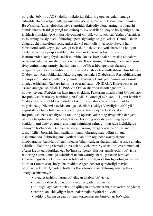 bo’yicha 860 mlrd AQSh dollari mikdorida faktoring operatsiyalari amalga 
oshirildi. Bu esa o’tgan yillarga nisbatan o’sish sur’atlarini ko’rishimiz mumkin. 
Bu o’sish sur’atlari globalizatsiya sharoitida iktisodiy aloqalarning rivojlanishi 
hamda ular o’rtasidagi yangi ma’qulroq to’lov shakllarini paydo bo’lganligi bilan 
izohlash mumkin. AQSh iktisodiyotidagi xo’jalik yurituvchi sub’ektlar o’rtasidagi 
to’lolarning asosiy qismi faktoring operatsiyalariga to’g’ri keladi. Chunki ishlab 
chiqaruvchi maxsulotni sotilgandan darxol pulni olishi va sotib oluvchi ham 
maxsulotni sotib keyin sotuvchiga to’lashi o’tish iktisodiyoti sharoitida bo’lgan 
davlatlar uchun ayniqsa mablag’ etishmagan korxonalar bu moliyaviy 
instrumentdan keng foydalanish mumkin. Bu esa korxonalar o’rtasida aloqalarni 
rivojlanishida muxim ahamiyat kasb etadi. Banklarning faktoring operatsiyalarini 
rivojlantirishning zaruriy shartlaridan biri bo’lib ushbu operatsiyalarning 
buxgalteriya hisobi va auditini to’g’ri tashqil etish va takomillashtirish hisoblanadi. 
O’zbekiston Respublikasida faktoring operatsiyalari O’zbekiston Respublikasidagi 
huquqiy-normativ xujjatlar va qonunlar, Markaziy Bank yo’riqnomalari asosida 
amalga oshiriladi. Xalkaro faktoring operatsiyalari UNIDRUA Konventsiyasiga 
asosan amalga oshiriladi. U 1988 yili Ottava shahrida imzolangandir. Bu 
konventsiyaga O’zbekiston ham imzo chekkan. Faktoring amaliyotlari O’zbekiston 
Respublikasi Markaziy bankining 2000 yil 15 iyundagi 476-sonli «Tijorat banklari 
O’zbekiston Respublikasi hududida faktoring amaliyotlari o’tkazish tartibi 
to’g’risida»gi Nizomi asosida amalga oshiriladi (Adliya Vazirligida 2000 yil 3 
avgustida 953-son bilan ro’yxatga olingan). Ayni vaqtda, O’zbekiston 
Respublikasi bank amaliyotida faktoring operatsiyalarining rivojlanish darajasi 
pastligicha qolmoqda. Bu holat, avvalo, faktoring operatsiyalarining tijorat 
banklari jami aktiv operatsiyalarining hajmidagi salmog’ining juda kichikligida 
namoyon bo’lmoqda. Bundan tashqari, ularning buxgalteriya hisobi va auditini 
tashqil kilish borasida ham sezilarli muammolarning mavjudligi ko’zga 
tashlanmoqda. Faktoring amaliyotlari talab qilib olguncha asosiy depozit 
hisobvaraqlari bankda bo’lgan mijozlar bilan tuzilgan shartnomalar asosida amalga 
oshiriladi. Faktoring xizmati ko’rsatish bo’yicha zaruriy shart - to’lovchi muddati 
o’tgan kredit qarzdorlikga ega bo’lmasligi kerak. Eksport amaliyotlari bo’yicha 
faktoring xizmati amalga oshirilishi uchun zaruriy shart - yetkazib beruvchi 
korxona tegishli chet el hamkorlar bilan oldin tuzilgan va hisobga olingan eksport 
bitimlar (kontraktlar) bo’yicha muddati o’tgan debetor qarzdorligi mavjud 
bo’lmasligi kerak. Quyidagi hollarda Bank tomonidan faktoring amaliyotlari 
amalga oshirilmaydi: 
  byudjet tashkilotlariga qo’yilagan talablar bo’yicha;  
 jismoniy shaxslar qarzdorlik majburiyatlari bo’yicha;  
 to’lovga layoqatsiz deb e’lon qilingan korxonalar majburiyatlari bo’yicha; 
 zarar bilan ishlaydigan korxonalar majburiyatlari bo’yicha; 
  nolikvid balansga ega bo’lgan korxonalar majburiyatlari bo’yicha; 
