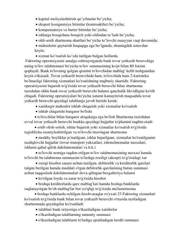   kapital moliyalashtirish qo’yilmalar bo’yicha; 
  eksport kosignatsiya bitimlar (kontroaktlar) bo’yicha; 
  kompensatsiya va barter bitimlar bo’yicha; 
  ishlarga bosqichma-bosqich yoki oldindan to’lash bo’yicha; 
  oldi-sotdi shartnoma shartlari bo’yicha to’lovchi muayyan vaqt davomida; 
  mahsulotni qaytarish huquqiga ega bo’lganda, shuningdek sotuvdan 
keyin; 
  xizmat ko’rsatish ko’zda tutilgan bulgan hollarda.  
 Faktoring operatsiyasini amalga oshirayotganda bank tovar yetkazib beruvchiga 
uning to'lov talabnomasi bo'yicha to'lov summasining ko'pi bilan 80 foizini 
qoplaydi. Bank to'lovning qolgan qismini to'lovchidan mablag' kelib tushganidan 
keyin o'tkazadi. Tovar yetkazib beruvchida ham, to'lovchida ham 2-kartoteka 
bo'lmasligi faktoring xizmatlari ko'rsatishning majburiy shartidir. Faktoring 
operatsiyasini bajarish to'g'risida tovar yetkazib beruvchi bilan shartnoma 
tuzishdan oldin bank tovar yetkazib beruvchi balansi qanchalik likvidligini ko'rib 
chiqadi. Faktoring operatsiyalari bo'yicha xatarni kamaytirish maqsadida tovar 
yetkazib beruvchi quyidagi talablarga javob berishi kerak: 
  xaridorgir mahsulot ishlab chiqarish yoki xizmatlar ko'rsatish 
  ishlab chiqarishi barqaror bo'lishi  
 to'lovchilar bilan barqaror aloqalarga ega bo'lish Shartnoma tuzishdan 
avval tovar yetkazib beruvchi bankka quyidagi hujjatlar to'plamini taqdim etadi:  
 sotib olish-sotish, ishlar bajarish yoki xizmatlar ko'rsatish to'g'risida 
tegishlicha rasmiylashtirilgan va to'lovchi imzolagan shartnoma 
  moddiy boyliklar jo'natilgani, ishlar bajarilgani, xizmatlar ko'rsatilganini 
tasdiqlovchi hujjatlar (tovar-transport yukxatlari, ishonchnomalar nusxalari, 
ishlarni qabul qilish dalolatnomalari va h.k.) 
  to'lovchi nomiga taqdim etilgan to'lov talabnomasining nusxasi hamda 
to'lovchi bu talabnoma summasini to'lashga roziligi (aksept) to'g'risidagi xat 
  oxirgi hisobot sanasi uchun tuzilgan, debitorlik va kreditorlik qarzlari 
talqini berilgan hamda muddati o'tgan debitorlik qarzlarining butun summasi 
uchun taqqoslash dalolatnomalari ilova qilingan buxgalteriya balansi 
  ko'rilgan foyda va zarar to'g'risida hisobot 
  boshqa kreditorlarda qarz mablag'lari hamda boshqa banklarda 
saqlanayotgan bo'sh mablag'lar bor-yo'qligi to'g'risida ma'lumotnoma  
 boshqa banklarda ochilgan hisobvaraqlar ro'yxati 23 Faktoring xizmatlari 
ko'rsatish to'g'risida bank bilan tovar yetkazib beruvchi o'rtasida tuziladigan 
shartnomada quyidagilar ko'rsatiladi: 
  talablari bank ixtiyoriga o'tkaziladigan xaridorlar 
  o'tkaziladigan talablarning umumiy summasi 
  o'tkaziladigan talablarni to'lashga ajratiladigan kredit summasi  
