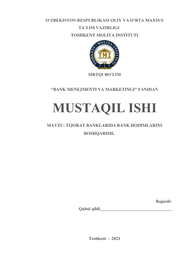 O’ZBEKISTON RESPUBLIKASI OLIY VA O’RTA MAXSUS 
TA’LIM VAZIRLIGI 
TOSHKENT MOLIYA INSTITUTI 
 
SIRTQI BO’LIM 
 
“BANK MENEJMENTI VA MARKETINGI” FANIDAN 
 
MUSTAQIL ISHI 
MAVZU: TIJORAT BANKLARIDA BANK HODIMLARINI 
BOSHQARISH. 
 
 
 
 
 
 
 
 
Bajardi:  
Qabul qildi_________________________________ 
 
 
 
Toshkent  – 2021 
