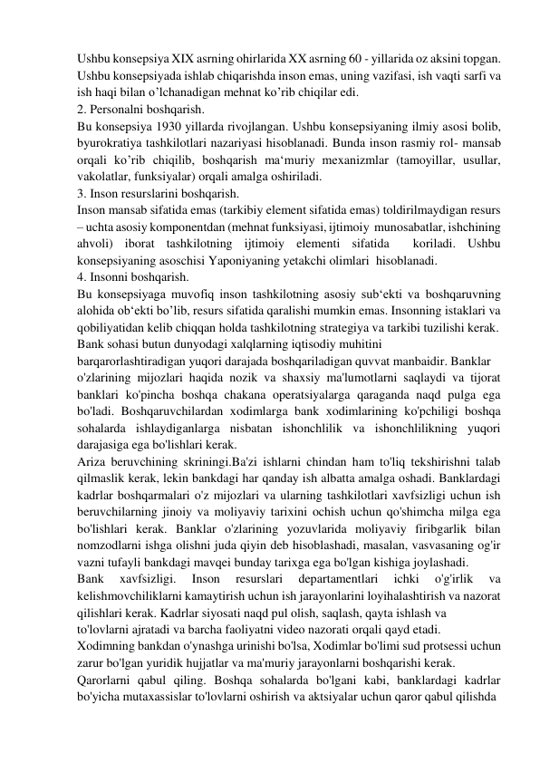 Ushbu konsepsiya XIX asrning ohirlarida XX asrning 60 - yillarida oz aksini topgan. 
Ushbu konsepsiyada ishlab chiqarishda inson emas, uning vazifasi, ish vaqti sarfi va 
ish haqi bilan o’lchanadigan mehnat ko’rib chiqilar edi. 
2. Personalni boshqarish. 
Bu konsepsiya 1930 yillarda rivojlangan. Ushbu konsepsiyaning ilmiy asosi bolib, 
byurokratiya tashkilotlari nazariyasi hisoblanadi. Bunda inson rasmiy rol- mansab 
orqali ko’rib chiqilib, boshqarish ma‘muriy mexanizmlar (tamoyillar, usullar, 
vakolatlar, funksiyalar) orqali amalga oshiriladi. 
3. Inson resurslarini boshqarish. 
Inson mansab sifatida emas (tarkibiy element sifatida emas) toldirilmaydigan resurs 
– uchta asosiy komponentdan (mehnat funksiyasi, ijtimoiy  munosabatlar, ishchining 
ahvoli) iborat tashkilotning ijtimoiy elementi sifatida  koriladi. Ushbu 
konsepsiyaning asoschisi Yaponiyaning yetakchi olimlari  hisoblanadi. 
4. Insonni boshqarish. 
Bu konsepsiyaga muvofiq inson tashkilotning asosiy sub‘ekti va boshqaruvning 
alohida ob‘ekti bo’lib, resurs sifatida qaralishi mumkin emas. Insonning istaklari va 
qobiliyatidan kelib chiqqan holda tashkilotning strategiya va tarkibi tuzilishi kerak. 
Bank sohasi butun dunyodagi xalqlarning iqtisodiy muhitini  
barqarorlashtiradigan yuqori darajada boshqariladigan quvvat manbaidir. Banklar  
o'zlarining mijozlari haqida nozik va shaxsiy ma'lumotlarni saqlaydi va tijorat 
banklari ko'pincha boshqa chakana operatsiyalarga qaraganda naqd pulga ega 
bo'ladi. Boshqaruvchilardan xodimlarga bank xodimlarining ko'pchiligi boshqa 
sohalarda ishlaydiganlarga nisbatan ishonchlilik va ishonchlilikning yuqori 
darajasiga ega bo'lishlari kerak. 
Ariza beruvchining skriningi.Ba'zi ishlarni chindan ham to'liq tekshirishni talab 
qilmaslik kerak, lekin bankdagi har qanday ish albatta amalga oshadi. Banklardagi 
kadrlar boshqarmalari o'z mijozlari va ularning tashkilotlari xavfsizligi uchun ish 
beruvchilarning jinoiy va moliyaviy tarixini ochish uchun qo'shimcha milga ega 
bo'lishlari kerak. Banklar o'zlarining yozuvlarida moliyaviy firibgarlik bilan 
nomzodlarni ishga olishni juda qiyin deb hisoblashadi, masalan, vasvasaning og'ir 
vazni tufayli bankdagi mavqei bunday tarixga ega bo'lgan kishiga joylashadi. 
Bank 
xavfsizligi. 
Inson 
resurslari 
departamentlari 
ichki 
o'g'irlik 
va 
kelishmovchiliklarni kamaytirish uchun ish jarayonlarini loyihalashtirish va nazorat 
qilishlari kerak. Kadrlar siyosati naqd pul olish, saqlash, qayta ishlash va 
to'lovlarni ajratadi va barcha faoliyatni video nazorati orqali qayd etadi. 
Xodimning bankdan o'ynashga urinishi bo'lsa, Xodimlar bo'limi sud protsessi uchun 
zarur bo'lgan yuridik hujjatlar va ma'muriy jarayonlarni boshqarishi kerak. 
Qarorlarni qabul qiling. Boshqa sohalarda bo'lgani kabi, banklardagi kadrlar 
bo'yicha mutaxassislar to'lovlarni oshirish va aktsiyalar uchun qaror qabul qilishda  
