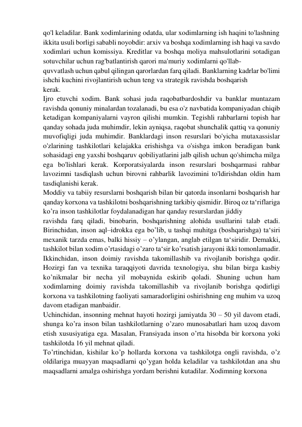 qo'l keladilar. Bank xodimlarining odatda, ular xodimlarning ish haqini to'lashning  
ikkita usuli borligi sababli noyobdir: arxiv va boshqa xodimlarning ish haqi va savdo 
xodimlari uchun komissiya. Kreditlar va boshqa moliya mahsulotlarini sotadigan 
sotuvchilar uchun rag'batlantirish qarori ma'muriy xodimlarni qo'llab- 
quvvatlash uchun qabul qilingan qarorlardan farq qiladi. Banklarning kadrlar bo'limi 
ishchi kuchini rivojlantirish uchun teng va strategik ravishda boshqarish  
kerak. 
Ijro etuvchi xodim. Bank sohasi juda raqobatbardoshdir va banklar muntazam 
ravishda qonuniy minalardan tozalanadi, bu esa o'z navbatida kompaniyadan chiqib 
ketadigan kompaniyalarni vayron qilishi mumkin. Tegishli rahbarlarni topish har 
qanday sohada juda muhimdir, lekin ayniqsa, raqobat shunchalik qattiq va qonuniy 
muvofiqligi juda muhimdir. Banklardagi inson resurslari bo'yicha mutaxassislar 
o'zlarining tashkilotlari kelajakka erishishga va o'sishga imkon beradigan bank 
sohasidagi eng yaxshi boshqaruv qobiliyatlarini jalb qilish uchun qo'shimcha milga 
ega bo'lishlari kerak. Korporatsiyalarda inson resurslari boshqarmasi rahbar 
lavozimni tasdiqlash uchun birovni rahbarlik lavozimini to'ldirishdan oldin ham 
tasdiqlanishi kerak. 
Moddiy va tabiiy resurslarni boshqarish bilan bir qatorda insonlarni boshqarish har 
qanday korxona va tashkilotni boshqarishning tarkibiy qismidir. Biroq oz ta‘riflariga 
ko’ra inson tashkilotlar foydalanadigan har qanday resurslardan jiddiy  
ravishda farq qiladi, binobarin, boshqarishning alohida usullarini talab etadi. 
Birinchidan, inson aql–idrokka ega bo’lib, u tashqi muhitga (boshqarishga) ta‘siri 
mexanik tarzda emas, balki hissiy – o’ylangan, anglab etilgan ta‘siridir. Demakki, 
tashkilot bilan xodim o’rtasidagi o’zaro ta‘sir ko’rsatish jarayoni ikki tomonlamadir. 
Ikkinchidan, inson doimiy ravishda takomillashib va rivojlanib borishga qodir. 
Hozirgi fan va texnika taraqqiyoti davrida texnologiya, shu bilan birga kasbiy 
ko’nikmalar bir necha yil mobaynida eskirib qoladi. Shuning uchun ham 
xodimlarning doimiy ravishda takomillashib va rivojlanib borishga qodirligi 
korxona va tashkilotning faoliyati samaradorligini oshirishning eng muhim va uzoq  
davom etadigan manbaidir. 
Uchinchidan, insonning mehnat hayoti hozirgi jamiyatda 30 – 50 yil davom etadi, 
shunga ko’ra inson bilan tashkilotlarning o’zaro munosabatlari ham uzoq davom 
etish xususiyatiga ega. Masalan, Fransiyada inson o’rta hisobda bir korxona yoki 
tashkilotda 16 yil mehnat qiladi. 
To’rtinchidan, kishilar ko’p hollarda korxona va tashkilotga ongli ravishda, o’z 
oldilariga muayyan maqsadlarni qo’ygan holda keladilar va tashkilotdan ana shu 
maqsadlarni amalga oshirishga yordam berishni kutadilar. Xodimning korxona  
