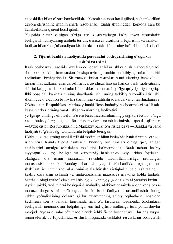 va tashkilot bilan o’zaro hamkorlikda ishlashdan qanoat hosil qilishi, bu hamkorlikni 
davom etirishning muhim sharti hisoblanadi, xuddi shuningdek, korxona ham bu 
hamkorlikdan qanoat hosil qiladi. 
Yuqorida sanab o’tilgan o’ziga xos xususiyatlarga ko’ra inson resurslarini 
boshqarish faoliyatning alohida turidir, u maxsus vazifalarni bajarishni va mazkur  
faoliyat bilan shug’ullanadigan kishilarda alohida sifatlarning bo’lishini talab qiladi. 
 
2. Tijorat banklari faoliyatida personalni boshqarishning o’ziga xos 
uslubi va tizimi 
Bank boshqaruvi, asosida avvalambor, odamlar bilan ishlay olish mahorati yotadi, 
shu bois banklar innovatsion boshqaruvining muhim tarkibiy qismlaridan biri 
xodimlarni boshqarishdir. Sir emaski, inson resurslari sifati ularning bank oldida 
turgan maqsadlarini amalga oshirishga qo’shgan hissasi hamda bank faoliyatining 
sifatini ko’p jihatdan xodimlar bilan ishlashni samarali yo’lga qo’yilganiga bogliq. 
Ikki bosqichli bank tizimining shakllantirilishi, uning tarkibiy takomillashtirilishi, 
shuningdek, elektron to’lovlari tizimining yaratilishi joylarda yangi tuzilmalarning: 
O’zbekiston Respublikasi Markaziy banki Bosh hududiy boshqarmalari va Hisob-
kassa markazlarining yaratilishiga va ularning faoliyatini  
yo’lga qo’yilishiga olib keldi. Bu esa bank muassasalarining yangi turi bo’lib, o’ziga 
xos funksiyalarga ega. Bu funksiyalar mamlakatimizda qabul qilingan 
―O’zbekiston Respublikasining Markaziy bank to’g’risida‖gi va ―Banklar va bank 
faoliyati to’g’risida‖gi Qonunlarida belgilab berilgan. 
Ushbu tuzilmalarning tashkil etilishi xodimlar bilan ishlashda bank tizimini yanada 
isloh etish hamda tijorat banklarini hududiy bo’linmalari oldiga qo’yiladigan 
vazifalarini amalga oshirishda mosligini ko’rsatmoqda. Bank uchun kasbiy 
tayyorgarlikka ega bo’lgan va zamonaviy bank texnologiyalaridan foydalana 
oladigan, 
o’z 
ishini 
muntazam 
ravishda 
takomillashtirishga 
intiladigan 
mutaxassislar kerak. Bunday sharoitda yuqori ishchanlikka ega jamoani 
shakllantirish uchun xodimlar sonini rejalashtirish va istiqbolini belgilash, uning  
kasbiy darajasini oshirish va mutaxassislarni maqsadga muvofiq holda tanlash, 
barcha turdagi mukofotlashlarni hisobga olishning yagona tizimini yaratish lozim. 
Aytish joizki, xodimlarni boshqarish mahalliy adabiyotlarimizda ancha keng baxs-
munozaralarga sabab bo’lmoqda, chunki bank faoliyatini takomillashtirishning 
ushbu yo’nalishining dolzarbligi bu muammoning salbiy oqibatlarini boshidan 
kechirgan xorijiy banklar tajribasida ham o’z tasdig’ini topmoqda. Xodimlarni 
boshqarish muammosini belgilashga, uni hal qilish usullariga turli yondashuvlar 
mavjud. Ayrim olimlar o’z maqolalarida ichki firma boshqaruvi – bu eng yuqori 
samaradorlik va foydalilikka erishish maqsadida tashkilot resurslarini boshqarish 
